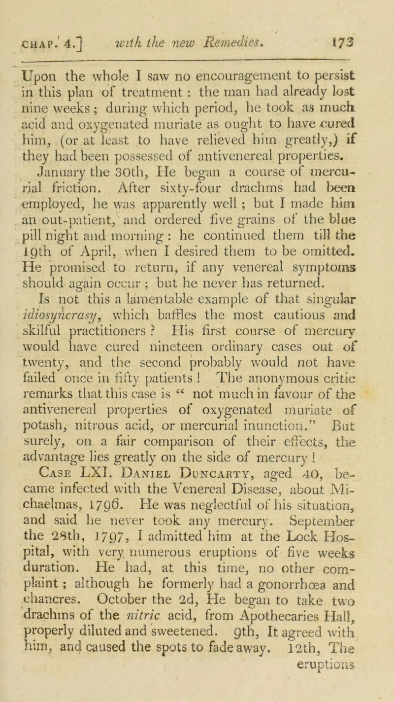 Upon the whole I saw no encouragement to persist in this plan of treatment: the man had already lost nine weeks; during which period, he took as much acid and oxygenated muriate as ought to have cured him, (or at least to have relieved him greatly,) if they had been possessed of antivenereal properties, January the 30th, He began a course of mercu- rial friction. After sixty-four drachms had been employed, he was apparently well ; but I made him an out-patient, and ordered five grains of the blue pill night and morning : he continued them till the JLQth of April, when I desired them to be omitted. He promised to return, if any venereal symptoms should again occur ; but he never has returned. Is not this a lamentable example of that singular idiosyncrasy, which baffles the most cautious and skilful practitioners ? His first course of mercury would have cured nineteen ordinary cases out of twenty, and the second probably would not have failed once in fifty patients ! The anonymous critic remarks that this case is “ not much in favour of the antivenereal properties of oxygenated muriate of potash, nitrous acid, or mercurial inunction.” But surely, on a fair comparison of their effects, the advantage lies greatly on the side of mercury i Case LXI. Daniel Duncarty, a^ed 40, be- came infected with the Venereal Disease, about Mi- chaelmas, 1796. He was neglectful of his situation, and said he never took any mercury. September the 28th, 1797? f admitted him at the Lock Hos- pital, with very numerous eruptions of five weeks duration. He had, at this time, no other com- plaint ; although he formerly had a gonorrhoea and chancres. October the 2d, He began to take two drachms of the nitric acid, from Apothecaries Hall, properly diluted and sweetened. 9th, It agreed with him, and caused the spots to fade away. 12th, The eruptions