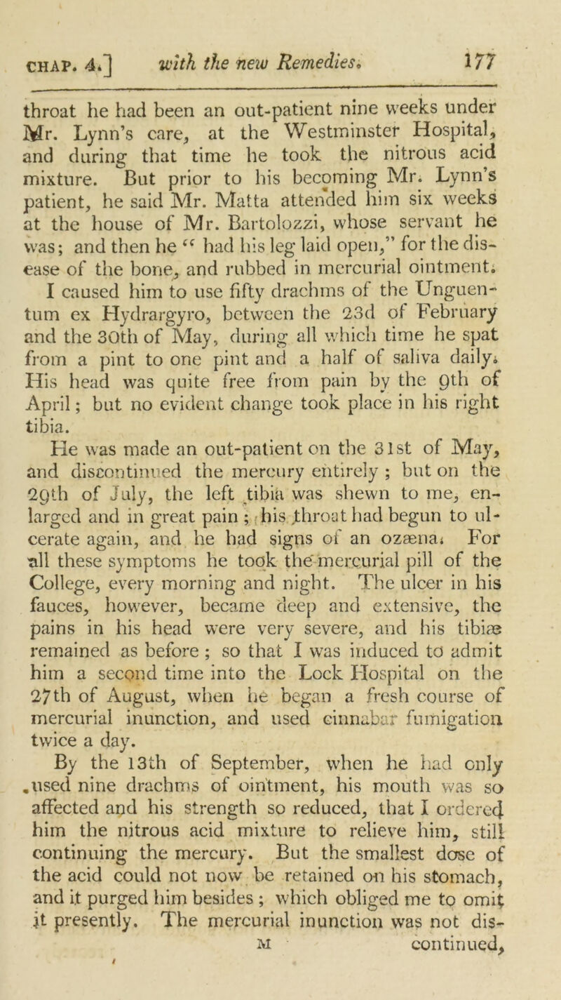 throat he had been an out-patient nine weeks under Mr. Lynn’s care, at the Westminster Hospital, and during that time he took the nitrous acid mixture. But prior to his becoming Mr. Lynn’s patient, he said Mr. Malta attended him six weeks at the house of Mr. Bartolpzzi, whose servant he was; and then he had his leg laid open,” for the dis- ease of the bone, and nibbed in mercurial ointment; I caused him to use fifty drachms of the Unguen“ turn ex Hydrargyro, between the 23d of February and the 30th of May, during all which time he spat from a pint to one pint and a half of saliva daily; His head was quite free from pain by the Qth of April; but no evident change took place in his right tibia. He was made an out-patient on the 31st of May, and discontinued the mercury entirely ; but on the 29th of July, the left tibia was shewn to me, en- larged and in great pain ; his throat had begun to ul- cerate again, and he had signs of an ozaenai For all these symptoms he took the mercurial pill of the College, every morning and night. The ulcer in his fauces, however, became deep and extensive, the pains in his head were very severe, and his tibiae remained as before ; so that I was induced to admit him a second time into the Lock Hospital on the 27th of August, when lie began a fresh course of mercurial inunction, and used cinnabar fumigation twice a day. By the 13th of September, when he had only .\ised nine drachms of ointment, his mouth was so affected and his strength so reduced, that I ordered him the nitrous acid mixture to relieve him, still continuing the mercury. But the smallest dose of the acid could not now be retained on his stomach, and it purged him besides ; which obliged me to omit it presently. The mercurial inunction was not dis- m continued.