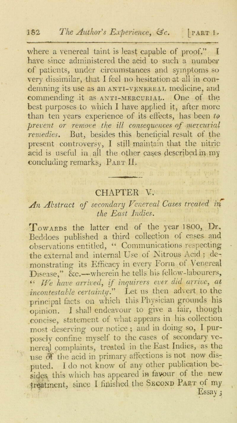 IS2 The Author's Experience, &c. [part 1 - where a venereal taint is least capable of proof.” I have since administered the acid to such a number of patients, under circumstances and symptoms so very dissimilar, that I feel no hesitation at all in con- demning its use as an anti-venereal medicine, and commending .it as anti-mercurial. One of the best purposes to which I have applied it, after more than ten years experience of its effects, has been to prevent or remove the ill consequences of mercurial remedies. But, besides this beneficial result of the present controversy, I still maintain that the nitric acid is useful in all the other cases described in my concluding remarks. Part II. CHAPTER V. An Abstract of secondary Venereal Cases treated in the East Indies. Howards the latter end ot the year 1800, Dr, Beddoes published a third collection of cases and observations entitled, “ Communications respecting the external and internal Use ot Nitrous Acid : de- monstrating its Efficacy in every Form ot Venereal Disease,” kc.—wherein he tells his fellow-labourers, “ IVe have arrived, if inquirers ever did arrive, at incontestable certainty.” Let us then advert to the principal facts on which this Physician grounds his opinion. I shall endeavour to give a fair, though concise, statement of what appears in his collection most deserving our notice ; and in doing so, I pur- posely confine myself to the cases of secondary ve- nereal complaints, treated in the East Indies, as the use the acid in primary affections is not now dis- puted. I do not know of any other publication be- sides, this which has appeared in favour of the new treatment, since I finished the Second Part of my