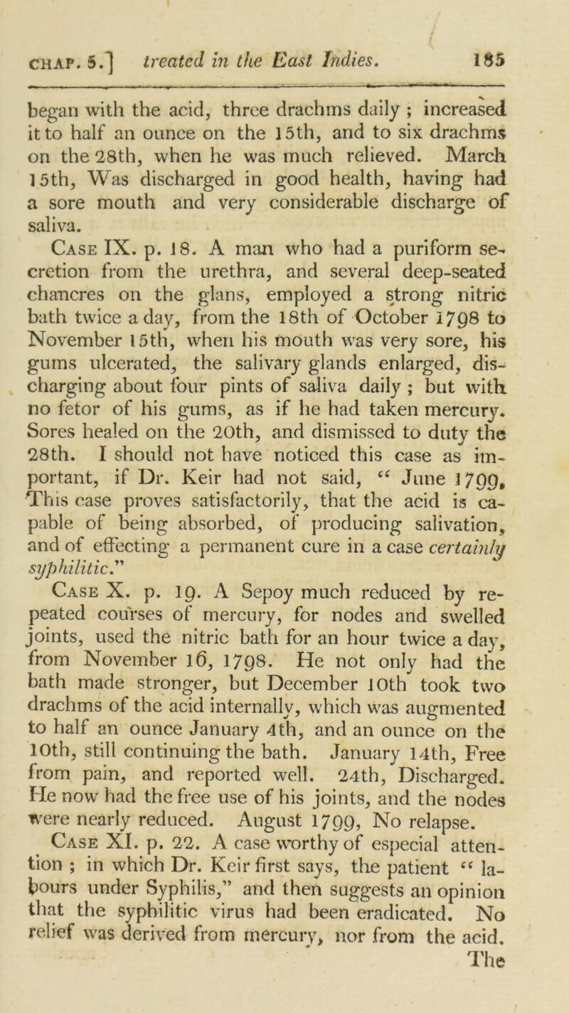 began with the acid, three drachms daily ; increased it to half an ounce on the 15th, and to six drachms on the 28th, when he was much relieved. March 15th, Was discharged in good health, having had a sore mouth and very considerable discharge of saliva. Case IX. p. 18. A man who had a puriform se- cretion from the urethra, and several deep-seated chancres on the glans, employed a strong nitric bath twice a day, from the 18th of October 1798 to November 15th, when his mouth was very sore, his gums ulcerated, the salivary glands enlarged, dis- charging about four pints of saliva daily ; but with no fetor of his gums, as if he had taken mercury. Sores healed on the 20th, and dismissed to duty the 28th. I should not have noticed this case as im- portant, if Dr. Keir had not said, <c June 17QQ, This case proves satisfactorily, that the acid is ca- pable of being absorbed, of producing salivation, and of effecting a permanent cure in a case certainly syphilitic.” Case X. p. IQ. A Sepoy much reduced by re- peated courses of mercury, for nodes and swelled joints, used the nitric bath for an hour twice a day, from November 16, 1798. He not only had the bath made stronger, but December 10th took two drachms of the acid internally, which was augmented to half an ounce January 4th, and an ounce on the 10th, still continuing the bath. January 14th, Free from pain, and reported well. 24th, Discharged. He now had the free use of his joints, and the nodes were nearly reduced. August 1799, No relapse. Case XI. p. 22. A case worthy of especial atten- tion ; in which Dr. Keir first says, the patient ce la- bours under Syphilis,” and then suggests an opinion that the syphilitic virus had been eradicated. No relief was derived from mercury> nor from the acid. The /