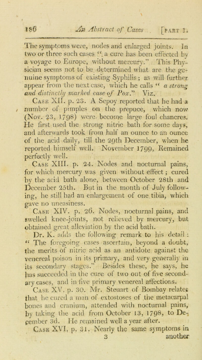 An Abstract of Cases [l“ART 3* The symptoms ware, nodes and enlarged joints. In two or three such cases cure has been effected bv a voyage to Europe, without mercury.” This Phy- sician seems not to be determined what are the ge- nuine symptoms of existing Syphilis ; as will further appear from the next case, which he calls <( a strong and distinctly marked case of Pox.” Viz. Case XII. p. 23. A Sepoy reported that he had a number of pimples on the prepuce, which now (Nov. 33, 1798) were, become large foul chancres. He first used the strong nitric bath for some days, and afterwards took from half an ounce to an ounce of the acid daily, till the 29th December, when he reported himself well. November 1799? Remained perfectly well. Case XIII. p. 24. Nodes and nocturnal pains, for which mercury was given without effect; cured by the acid bath alone, between October 28th and December 25th. Butin the month of July follow- ing, he still had an enlargement of one tibia, which gave no uneasiness. Case XIV. p. 26. Nodes, nocturnal pains, and swelled knee-joints, not relieved by mercury, but obtained great alleviation by the acid bath. Dr. K. adds the following remark to his detail : “ The foregoing cases ascertain, beyond a doubt, the merits of nitric acid as an antidote against the venereal poison in its primary, and very generally in its secondary stages.” Besides these, he says, he has succeeded in the cure of two out of five second- ary cases, and in five primary venereal affections. Case XV. p. 30. Mr. Steuart of Bombay relates that be cured a man of extostoses of trie metacarpal bones and cranium, attended with nocturnal pains, by taking the acid from October 13, 179®? to De- cember 3d. Pie remained well a year after. Case XVI. p. 31. Nearly the same symptoms in