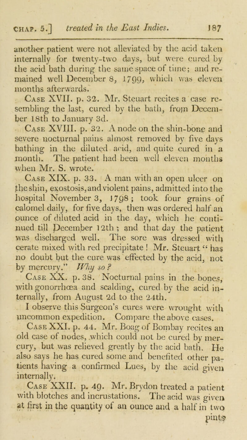 another patient were not alleviated by the acid taken internally for twenty-two days, but were cured by the acid bath during the same space of time; and re- mained well December 8, 1799* which was eleven months afterwards. Case XVII. p. 32. Mr. Steuart recites a case re- sembling the last, cured by the bath, frojn Decem- ber 18th to January 3d. Case XVIII. p. 32. A node on the shin-bone and severe nocturnal pains almost removed by five days bathing in the diluted acid, and quite cured in a month. The patient had been well eleven months when Mr. S. wrote. Case XIX. p. 33. A man with an open ulcer on the shin, exostosis, and violent pains, admitted into the hospital November 3, J 79® ; took four grains of calomel daily, for five days, then was ordered half an ounce of diluted acid in the day, which he conti- nued till December 12th', and that day the patient was discharged well. The sore was dressed with cerate mixed with red precipitate ! Mr. Steuart “ has no doubt but the cure was effected by the acid, not by mercury.” Why so f Case XX. p. 38. Nocturnal pains in the bones, with gonorrhoea and scalding, cured by the acid in- ternally, from August 2d to the 24th. I observe this Surgeon’s cures were wrought with uncommon expedition. Compare the above cases. Case XXI. p. 44. Mr. Boag of Bombay recites an old case of nodes, .which could not be cured by mer- cury, but was relieved greatly by the acid bath. He also says he has cured some and benefited other pa- tients having a confirmed Lues, by the acid given internally. Case XXII. p. 49. Mr. Brydon treated a patient with blotches and incrustations. The acid was given at first in the quantity of an ounce and a half in two pint;?