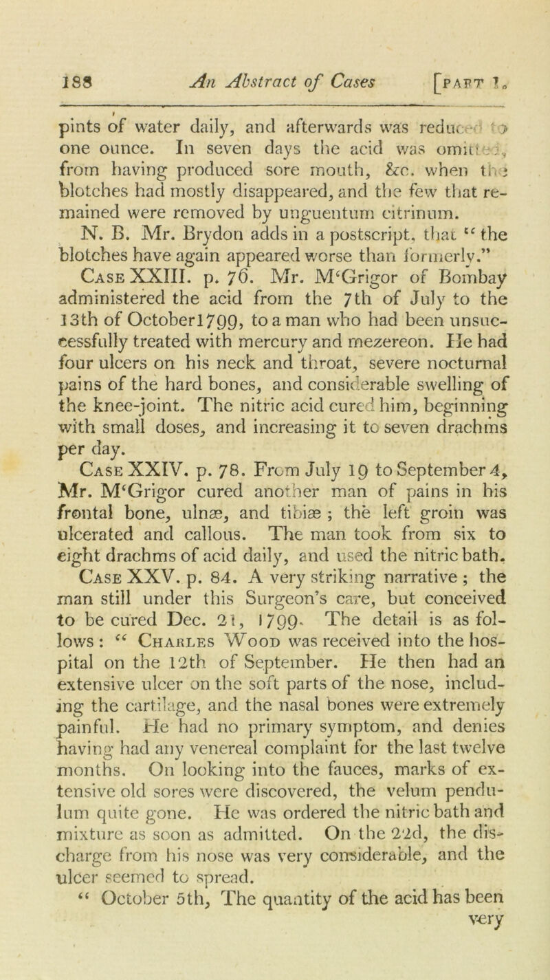 f pints of water daily, and afterwards was reduc • > one ounce. In seven days the acid was omitle;, from having produced sore mouth, &:c, when the blotches had mostly disappeared, and the few that re- mained were removed by unguentum eitrinum. N. B. Mr. Brydon adds in a postscript, that u the blotches have again appeared worse than formerly.” Case XXIII. p. 76. Mr. M‘Grigor of Bombay administered the acid from the 7 th of July to the 13th of Octoberl799, to a man who had been unsuc- cessfully treated with mercury and mezereon. He had four ulcers on his neck and throat, severe nocturnal pains of the hard bones, and considerable swelling of the knee-joint. The nitric acid cured him, beginning with small doses, and increasing it to seven drachms per day. Case XXIV. p. 78. From July 19 to September 4, Mr. M‘Grigor cured another man of pains in his frontal bone, ulnae, and tibiae ; the left groin was ulcerated and callous. The man took from six to eight drachms of acid daily, and used the nitric bath. Case XXV. p. 84. A very striking narrative ; the man still under this Surgeon’s care, but conceived to be cured Dec. 21, 1/99- The detail is as fol- lows : (i Charles Wood was received into the hos- pital on the 12th of September. He then had an extensive ulcer on the soft parts of the nose, includ- ing the cartilage, and the nasal bones were extremely painful. He had no primary symptom, and denies having had any venereal complaint for the last twelve months. On looking into the fauces, marks of ex- tensive old sores were discovered, the velum pendu- lum quite gone. He was ordered the nitric bath and mixture as soon as admitted. On the 22d, the dis- charge from his nose was very considerable, and the ulcer seemed to spread. “ October 5th, The quantity of the acid has been very