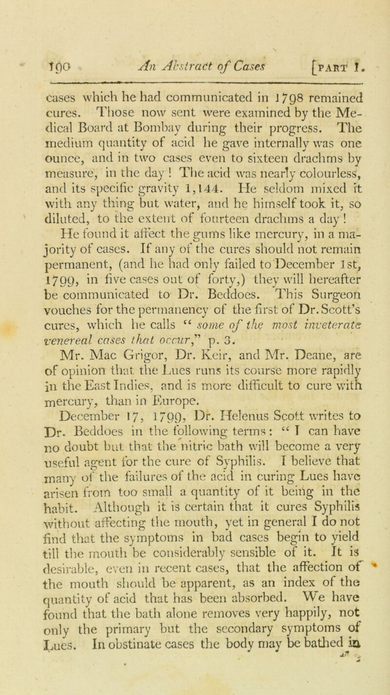 cases which he had communicated in J 7Q8 remained cures. Those now sent were examined by the Me- dical Board at Bombay during their progress. The medium quantity of acid he gave internally was one ounce, and in two cases even to sixteen drachms by measure, in the day ! The acid was nearly colourless, and its specific gravity 1,144. He seldom mixed it with any thing but water, and he himself took it, so diluted, to the extent of fourteen drachms a day ! He found it affect the gums like mercury, in a ma- jority of cases. If any of the cures should not remain permanent, (and he had only failed to December 1st, 1799, m five cases out of forty,) they will hereafter be communicated to Dr. Beddoes. This Surgeon vouches for the permanency of the first of Dr. Scott’s cures, which he calls ct some of the most inveterate venereal cases that occurf p. 3. Mr. Mac Grigor, Dr. Keir, and Mr. Deane, are of opinion that the Lues runs its course more rapidly in the East Indies, and is more difficult to cure with mercury, than in Europe. December 17, 1799, Dr. Helenus Scott writes to Dr. Beddoes in the following terms: “ I can have no doubt but that the nitric bath will become a very useful agent for the cure of Syphilis. I believe that many of the failures of the acid in curing Lues have arisen from too small a quantity of it being in the habit. Although it is certain that it cures Syphilis without affecting the mouth, yet in general I do not find that the symptoms in bad cases begin to yield till the mouth be considerably sensible of it. It is desirable, even in recent cases, that the affection of the mouth should be apparent, as an index of the quantity of acid that has been absorbed. We have found that the bath alone removes very happily, not only the primary but the secondary symptoms of Lues. In obstinate cases the body may be bathed ia