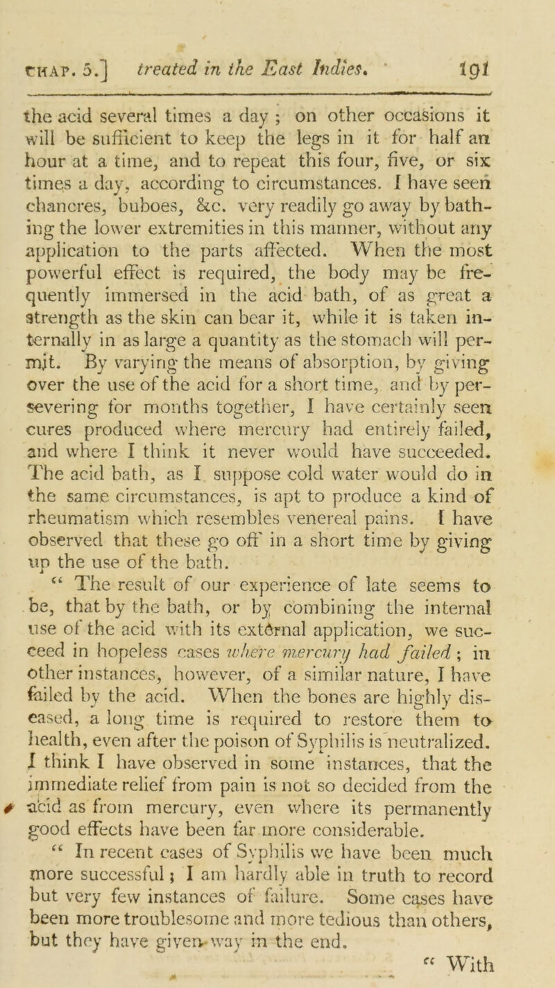 - - i - - ~m 11 , i i — li*-i 11 ii ~ 1 —~l 1 ~i — - - — in,-*' ihe acid several times a day ; on other occasions it will be sufficient to keep the legs in it for half an hour at a time, and to repeat this four, five, or six times a day, according to circumstances. I have seen chancres, buboes, &c. very readily go away by bath- ing the lower extremities in this manner, without any application to the parts affected. When the most powerful effect is required, the body may be fre- quently immersed in the acid bath, of as great a strength as the skin can bear it, while it is taken in- ternally in as large a quantity as the stomach will per- mit. By varying the means of absorption, by giving over the use of the acid for a short time, and by per- severing for months together, I have certainly seen cures produced where mercury had entirely failed, and where I think it never would have succeeded. The acid bath, as I suppose cold water would do in the same circumstances, is apt to produce a kind of rheumatism which resembles venereal pains. [ have observed that these go off in a short time by giving up the use of the bath. “ The result of our experience of late seems to be, that by the bath, or by combining the internal use of the acid with its external application, we suc- ceed in hopeless cases where mercury had failed; in other instances, however, of a similar nature, I have failed by the acid. When the bones are highly dis- eased, a long time is required to restore them to health, even after the poison of Syphilis is neutralized. I think I have observed in some instances, that the immediate relief from pain is not so decided from the acid as from mercury, even where its permanently good effects have been far more considerable. “ In recent cases of Syphilis we have been much more successful; I am hardly able in truth to record but very few instances of failure. Some cases have been more troublesome and more tedious than others, but they have given-way in the end. C( With