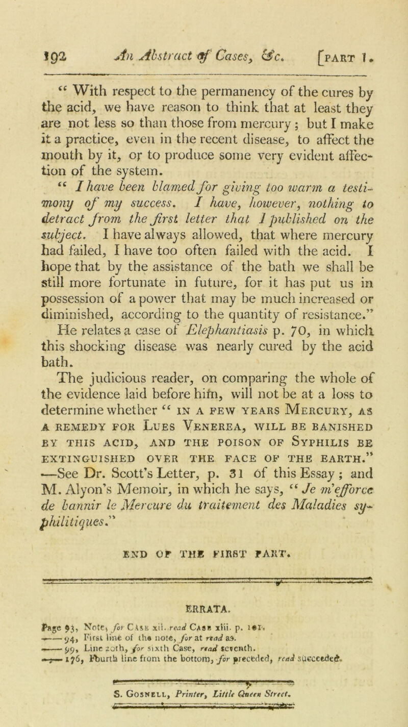 <c With respect to the permanency of the cures by the acid, we have reason to think that at least they are not less so than those from mercury ; but I make it a practice, even in the recent disease, to affect the mouth by it, or to produce some very evident affec- tion of the system. <c I have been blamed for giving too warm a testi- mony of my success. I have, however, nothing to detract from the frst letter that 1 published on the subject. I have always allowed, that where mercury had failed, I have too often failed with the acid. I hope that by the assistance of the bath we shall be still more fortunate in future, for it has put us in possession of a power that may be much increased or diminished, according to the quantity of resistance.” He relates a case of Elephantiasis p. 70, in whicll this shocking disease was nearly cured by the acid bath. The judicious reader, on comparing the whole of the evidence laid before him, will not l3e at a loss to determine whether “ in a few years Mercury, as A REMEDY FOR LUES VENEREA, WILL BE BANISHED BY THIS ACID, AND THE POISON OF SYPHILIS BE EXTINGUISHED OVER THE FACE OF THE EARTH.’* •—See Dr. Scott’s Letter, p. 31 6f this Essay ; and M. Alyon’s Memoir, in which he says, “ Je mejforcc de bannir le Mercure da traitement des Maladies sy- phiiitiques.” END OF THE FIRST PART. -iL-! — ■- ■■■ .—a— ERRATA, Page $3, Note* for Case xii. read Case xlii. p. i«I. 1/4> F‘rst line of the note, for at rtad as. 99, Line 20th, for sixth Case, rtad seventh. - 176, Pburth line from the bottom, for preceded, read succeeded —e— S. GosNELL, Printer, Little Queen Street. g~-vrr-v .„y. livr-jsasgateri-