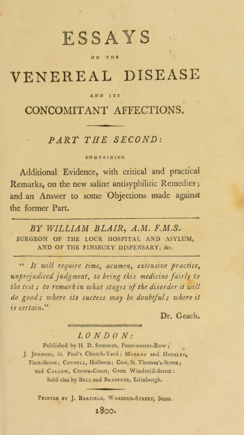 ESSAYS ■ ON THE VENEREAL DISEASE AND ITS CONCOMITANT AFFECTIONS. PART THE SECOND; CONTAINING Additional Evidence, with critical and practical Remarks, on the new saline antisyphilitic Remedies; and an Answer to some Objections made against the former Part. BY WILLIAM BLAIR, AM. FM.S. SURGEON OF THE LOCK HOSPITAL AND ASYLUM, AND OF THE FINSBURY DISPENSARY, &c. “ It will require time, acumen, extensive practice, unprejudiced judgment, to bring this medicine fairly to the test ; to remark in zuhat stages of the disorder it will do good; where its success may be doubtful; where it is certain Dr. Geach* LONDON: Published by H. D. SyMonds, Pater-noster-Row J. Johnson, St. Paul’s Church-Yard; Murray and Highley* Fleet-Street; Cuthell, Holborn; Cox, St. Thomas’s-Street; and Callow, Crown-Court, Great Windmill-Street: Sold also by Bell and Bradfute, Edinburgh. Printed by J. Barfield, Wardour-Street, Soho. l800*