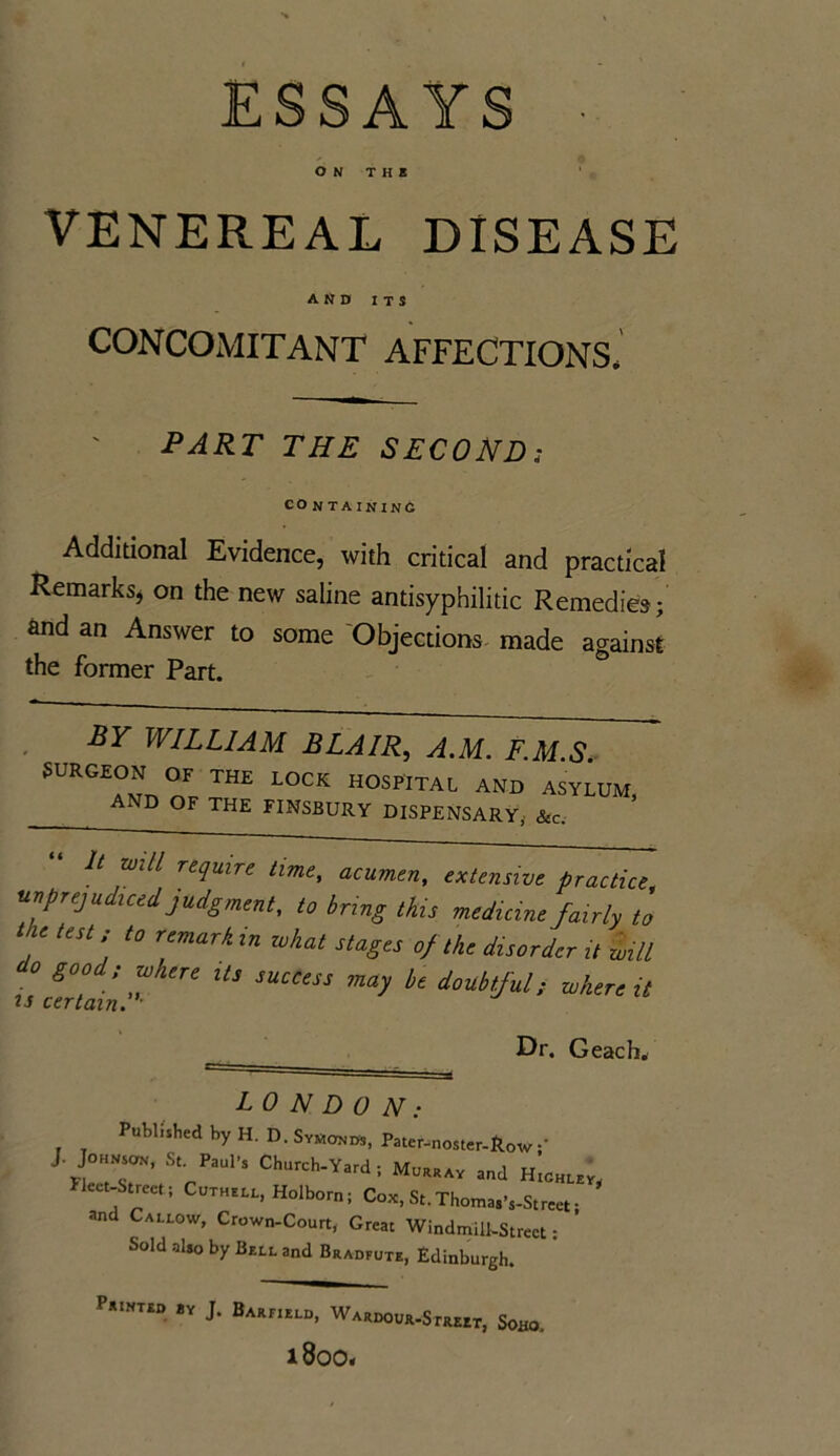 ESSAYS ■ O N T H B VENEREAL DISEASE AND ITS CONCOMITANT AFFECTIONS- PART THE SECOND; CO NTAININC Additional Evidence, with critical and practical Remarks, on the new saline antisyphilitic Remedies; and an Answer to some Objections made against the former Part. BY WILLIAM BLAIR, A.M. F.M.S. SURGEON OF THE LOCK HOSPITAL AND ASYLUM, AND OF THE FINSBURY DISPENSARY, &c. It will require time, acumen, extensive practice unprejudiced, judgment, to bring this medicine fairly to ' USt t0 r,emark in what ^ages of the disorder it will o good; where its success may be doubtful; where it is certain. • Dr. Geach. LONDON: Published by H. D. Symonds, Pater-noster-Row J. Johnson, S, Paul-, Church-Yard; Murray and Highley. Fleet-Street; Cuthell, Holborn; Cox, St. ThomasVStrcet; and Callow, Crown-Court, Great Windmill-Street; Sold also by Bell and Bradfute, Edinburgh. Printed by J. Barfield, Wardour-Street, Soao, i8oo<