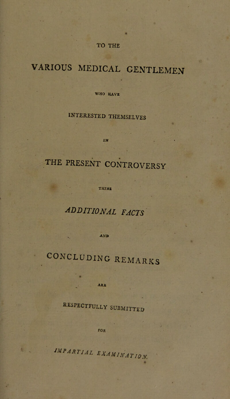 VARIOUS MEDICAL GENTLEMEN WHO HAVI INTERESTED THEMSELVES THE PRESENT CONTROVERSY THESE additional facts anb CONCLUDING REMARKS AU RESPECTFULLY SUBMITTED t roR ‘UtARTUL ZXAUINATI()1I