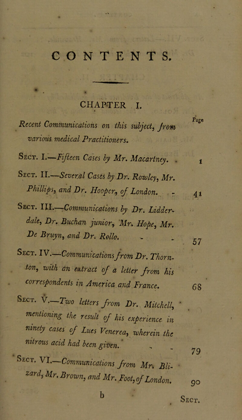 CONTENTS. CHAPTER I. Recent Communications on this subject, Jrom various medical Practitioners. Sect. I.—Fifteen Cases by Mr. Macartney. . j Sect. II. Several Cases by Dr. Rowley, Mr. Phillips, and Dr. Hooper, of London. - 41 Sect. III.—Communications by Dr. Lidder- dale, Dr. Buchan junior, Mr. Hope, Mr. De Bruyn, end £r. Mo. . __ 0/ Sect. IV.—Communications from Dr. Thorn, /on, an/A a/rnc/ 0/ a letter from his correspondents in America and France. 68 Sect. V.—Two letters from Dr. Mitchell, * mentioning the result of his experience in ninety cases of Lues Venerea, wherein the nitrous acid had been given. 79 Sect. VI—Communications from Mn Bli- Zard>Mr'Bro™> Mr. Foot, of London. go b Sect.