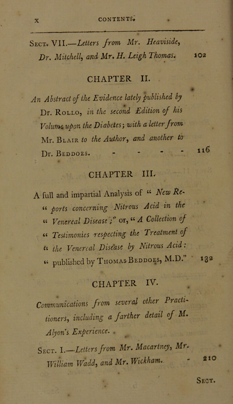 Sect, VII.—Letters from Mr. Heaviside, Hr. Mitchell, and Mr. H. Leigh Thomas. CHAPTER II. An Abstract of the Evidence lately published by Dr. Rollo, in the second Edition of his Volume upon the Diabetes j with a lette? from Mr. Blair to the Author, and another to Dr. Beddoes. CHAPTER III. A full and impartial Analysis of “ New Re- <t ports concerning Nitrous Acid in the « Venereal Disease or, “ A Collection of « Testimonies respecting the Treatment of a the Venereal Disease by Nitrous Acid: m published by Thomas Beddoes, M.D.” CHAPTER IV. Communications from several other Practi- tioners, including a farther detail of M. Alyon's Experience. . gECT> x. Letters from Mr. Macartney, Mr. William Wadd, and Mr. Wickham. 102 ll6 132 210