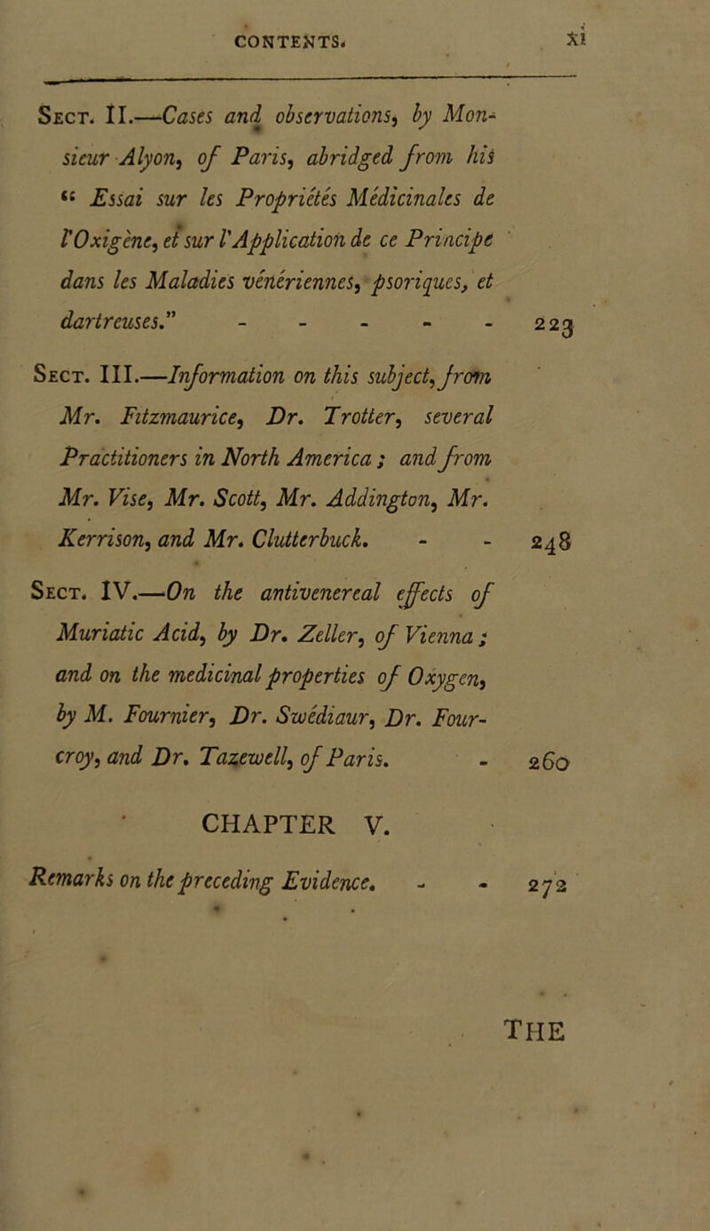 Sect. II.—Cases and observations, by Mon- sieur Alyon, of Paris, abridged from his <{ Essai sur les Proprictes Medicinales de V0xigene, et sur l'Application de ce Principe dans les Maladies veneriennes, psoriques, et dartrcuses.” - - - - -223 Sect. III.—Information on this subject,from Mr. Fitzmaurice, Dr. Trotter, several Practitioners in North America ; and from Mr. Vise, Mr. Scott, Mr. Addington, Mr. Kerrison, and Mr. Clutter buck. - - 248 Sect. IV.—On the antivenereal effects of Muriatic Acid, by Dr. Zeller, of Vienna ; and on the medicinal properties of Oxygen, by M. Fournier, Dr. Swediaur, Dr. Foicr- croy, and Dr. Tazewell, of Paris. - 2 60 CHAPTER V. Remarks on the preceding Evidence. - - 27 2 the