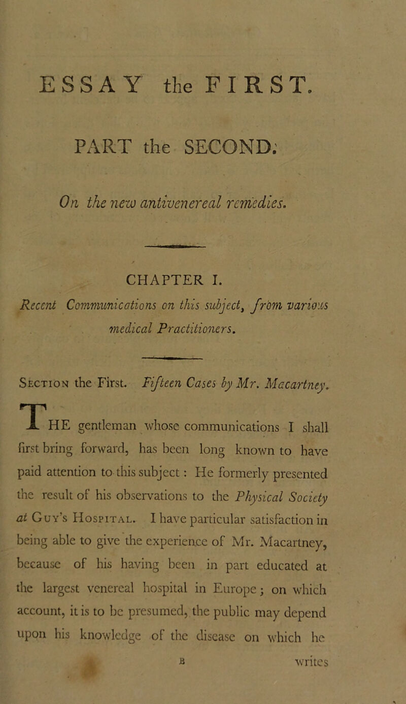 PART the SECOND. On the new antivenereal remedies. CHAPTER I. Recent Communications on this subject, from various medical Practitioners. Section the First. Fifteen Cases by Mr. Macartney. TP HE gentleman whose communications I shall first bring forward, has been long known to have paid attention to this subject: He formerly presented the result of his observations to the Physical Society at Guy’s Hospital. I have particular satisfaction in being able to give the experience of Mr. Macartney, because of his having been in part educated at the largest venereal hospital in Europe; on which account, it is to be presumed, the public may depend upon his knowledge of the disease on which he JS writes