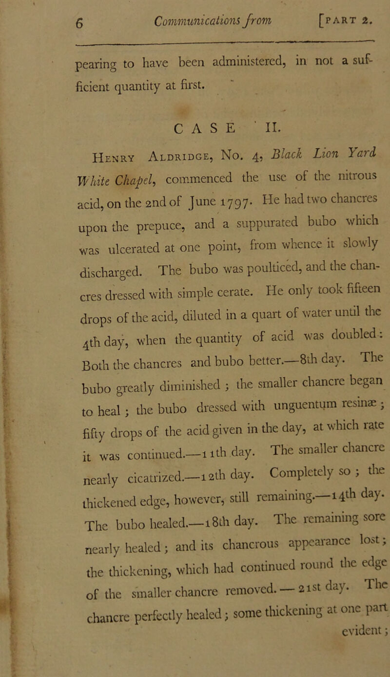 pearing to have been administered, in not a suf- ficient quantity at first. CASE 'II. Henry Aldridge, No. 4, Black Lion ’Yai&i White Chapel, commenced the use of the nitrous acid, on the 2nd of June 1797. He had two chancres upon the prepuce, and a suppurated bubo which was ulcerated at one point, from whence it slowly discharged. The bubo was pouldced, and the chan- cres dressed with simple cerate. He only took fifteen drops of the acid, diluted in a quart of water until the 4th day, when the quantity of acid was doubled: Both the chancres and bubo better.—8th day. The bubo greatly diminished ; the smaller chancre began to heal ; the bubo dressed with unguentum resinae ; fifty drops of the acid given in the day, at which rate it was continued.—11th day. The smaller chancre nearly cicatrized.—12th day. Completely so ; the thickened edge, however, still remaining.—14th day. The bubo healed.—18th day. dhe remaining sore nearly healed; and its chancrous appearance lost; the thickening, which had continued round the edge of the smaller chancre removed. — 21st day. The chancre perfectly healed; some thickening at one part evident;