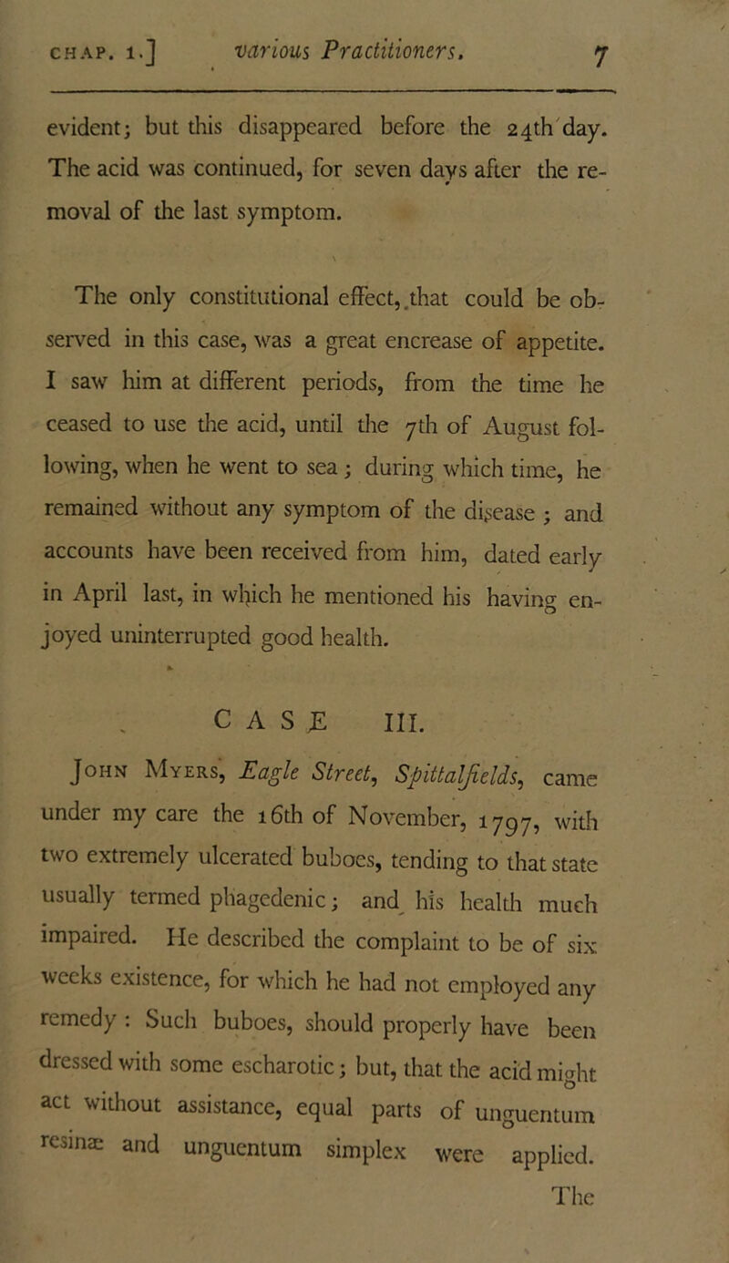 evident; but this disappeared before the 24th day. The acid was continued, for seven days after the re- moval of the last symptom. \ The only constitutional effect,.that could be ob- served in this case, was a great encrease of appetite. I saw him at different periods, from the time he ceased to use the acid, until the 7th of August fol- lowing, when he went to sea; during which time, he remained without any symptom of the disease ; and accounts have been received from him, dated early in April last, in which he mentioned his having en- joyed uninterrupted good health. C ASJE III. John Myers, Eagle Street, Spittalfields, came under my care the 16th of November, 1797, with two extremely ulcerated buboes, tending to that state usually termed phagedenic; and his health much impaired. He described the complaint to be of six weeks existence, for which he had not employed any remedy : Such buboes, should properly have been dressed with some escharotic; but, that the acid mi<ffit O act without assistance, equal parts of unguentum resinae and unguentum simplex were applied. The