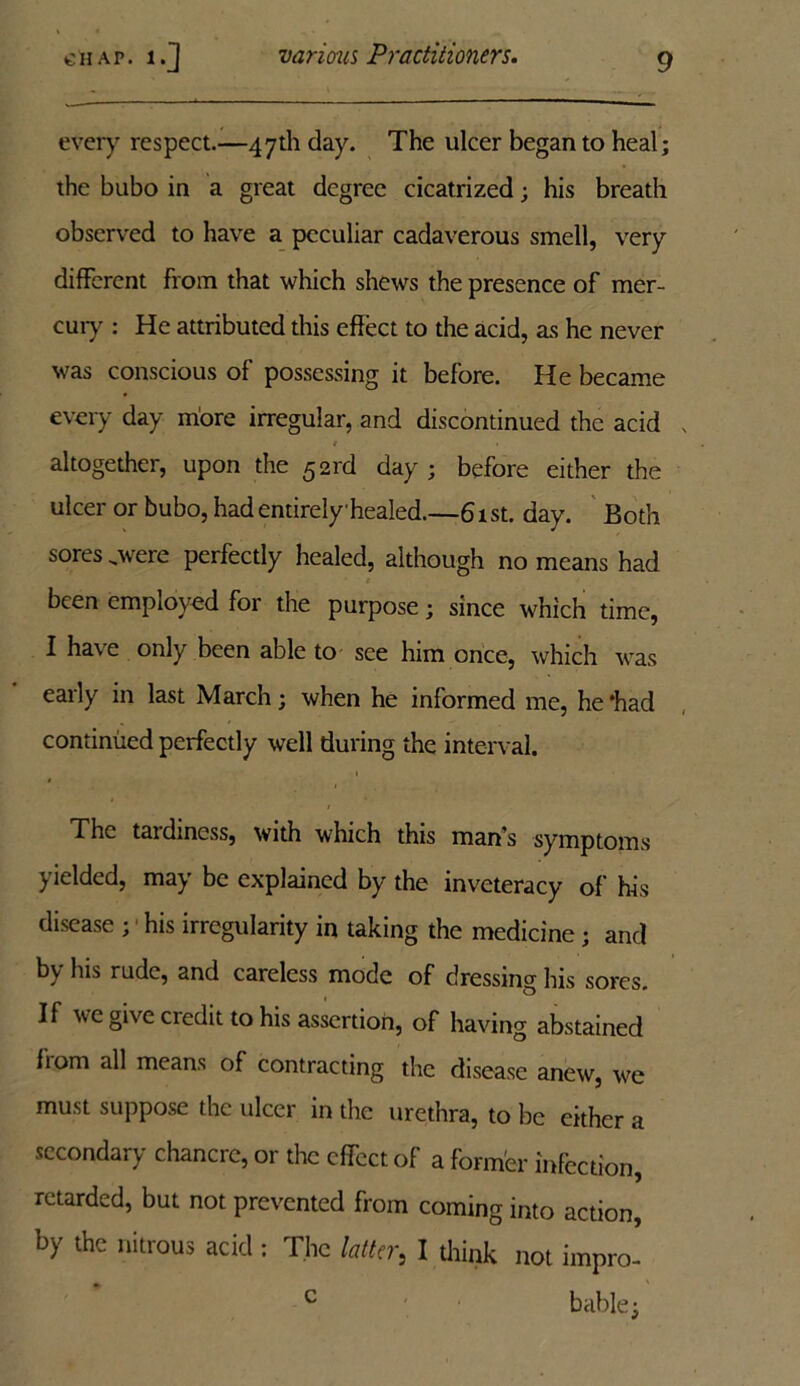 every respect.—47th day. The ulcer began to heal; the bubo in a great degree cicatrized; his breath observed to have a peculiar cadaverous smell, very different From that which shews the presence of mer- cury : He attributed this effect to the acid, as he never was conscious of possessing it before. He became every day more irregular, and discontinued the acid / « altogether, upon the 521'd day ; before either the ulcer or bubo, had entirely healed.—61st. day. Both sores .were perfectly healed, although no means had been employed for the purpose; since which time, I have only been able to see him once, which was early in last March; when he informed me, he *hacl continued perfectly well during the interval. The tardiness, with which this man’s symptoms yielded, may be explained by the inveteracy of his disease ; his irregularity in taking the medicine ; and by his rude, and careless mode of dressing his sores. If we give credit to his assertion, of having abstained fiom all means of contracting the disease anew, we must suppose the ulcer in the urethra, to be either a secondary chancre, or the effect of a former infection, retarded, but not prevented from coming into action, by the nitrous acid : The latter} I diink not impro- bable; c