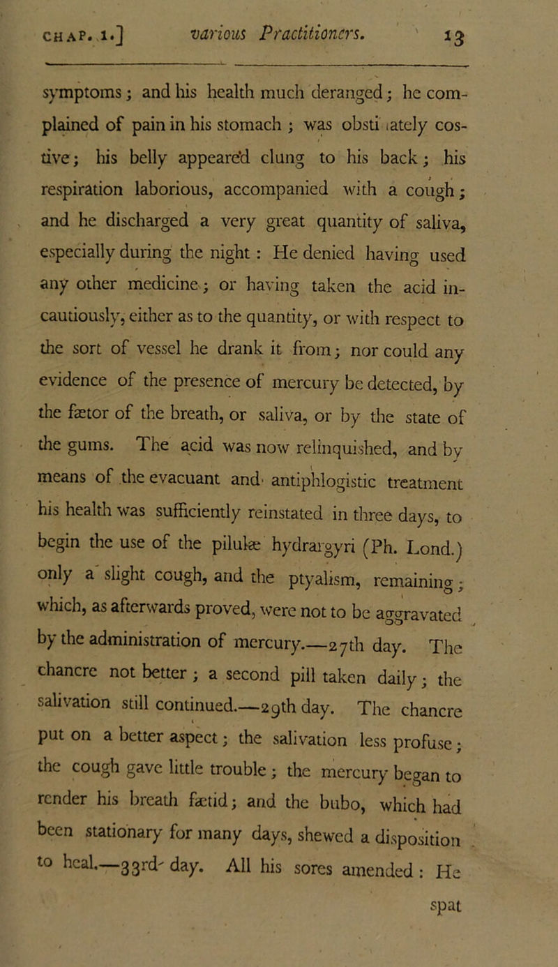 symptoms; and his health much deranged; he com- plained of pain in his stomach ; was obsti lately cos- tive; his belly appeare’d clung to his back; his respiration laborious, accompanied with a cough; and he discharged a very great quantity of saliva, especially during the night : He denied having used any other medicine; or having taken the acid in- cautiously, either as to the quantity, or with respect to the sort of vessel he drank it from; nor could any evidence of the presence of mercury be detected, by the factor of the breath, or saliva, or by the state of the gums. The acid was now relinquished, and by means of the evacuant and' antiphlogistic treatment his health was sufficiently reinstated in three days, to begin the use of the piluke hydrargyri (Ph. Lond.) only a slight cough, and the ptyalism, remaining; which, as afterwards proved, were not to be aggravated by the administration of mercury.—27th day. The chancre not better ; a second pill taken daily; the salivation still continued.—29th day. The chancre put on a better aspect; the salivation less profuse; the cough gave little trouble; the mercury began to render his breath fetid; and the bubo, which had been stationary for many days, shewed a disposition to heal.—33rd- day. All his sores amended : He spat