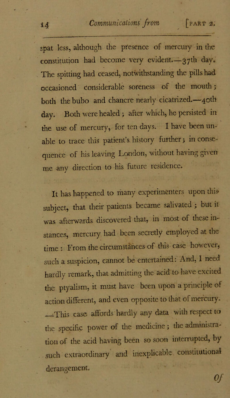 * \ spat less, although the presence of mercury in the constitution had become very evident.—37 th day. The spitting had ceased, notwithstanding the pills had occasioned Considerable soreness of the mouth; both the bubo and chancre nearly cicatrized.—40th day. Both were healed; after which, he persisted in the use of mercury, for ten days. I have been un- able to trace this patient’s history further; in conse- quence of his leaving London, without having gi\ en me any direction to his future residence* It has happened to many experimenters upon this subject, that their padents became salivated ; but it was afterwards discovered that, in most of these in- 1 stances, mercury had been secretly employed at the time: From the circumstances of this case however, such a suspicion, cannot be entertained: And, I need hardly remark, that admitting the acid to have excited the ptyalism, it must have been upon a principle of action different, and even opposite to that of mercury. •This case affords hardly any data with respect to the specific power of the medicine; die administra- tion of the acid having been so soon interrupted, by such extraordinary and inexplicable consdtutional derangement. Of