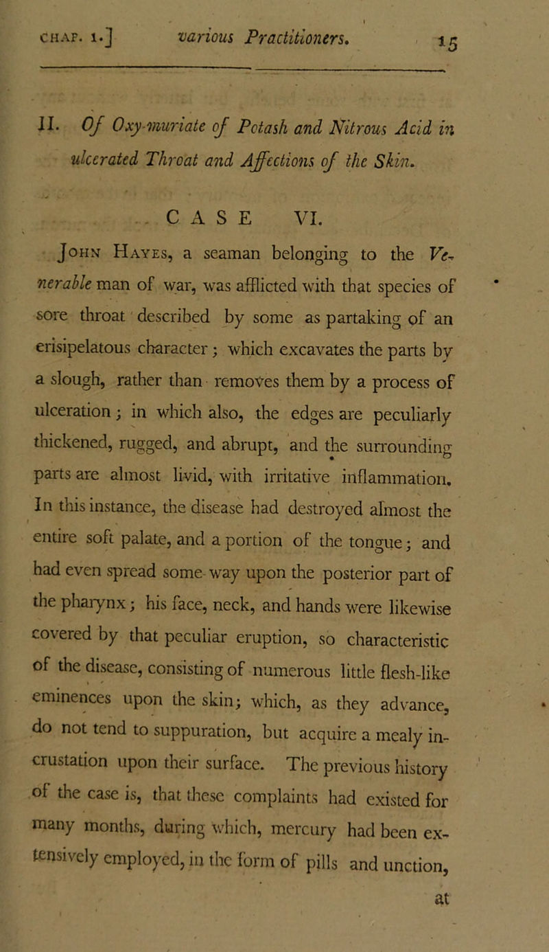 *5 II. Of Oxy-muriate of Potash and Nitrous Acid in ulcerated Throat and Affections of the Skin. CASE VI. John Hayes, a seaman belonging to the Ve-. nerable man of war, was afflicted with that species of sore throat described by some as partaking of an erisipelatous character; which excavates the parts by a slough, rather than removes them by a process of ulceration; in which also, the edges are peculiarly thickened, rugged, and abrupt, and the surrounding parts are almost livid, with irritative inflammation. In this instance, the disease had destroyed almost the entire soft palate, and a portion of the tongue; and had even spread some way upon the posterior part of the pharynx; his face, neck, and hands were likewise covered by that peculiar eruption, so characteristic of the disease, consisting of numerous little flesh-like eminences upon the skin; which, as they advance, do not tend to suppuration, but acquire a mealy in- crustation upon their surface. The previous history of the case is, that these complaints had existed for many months, during which, mercury had been ex- tensively employed, in the form of pills and unction, at