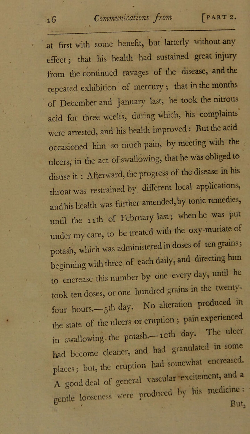 - ■.  ' 1 at first with some benefit, but latterly without any effect; that his health had sustained great injury from the continued ravages of the disease, and the repeated exhibition of mercury; that in the months of December and January last, he took the nitrous acid for three weeks, during which, his complaints were arrested, and his health improved: But the acid occasioned him so much pain, by meeting with the ulcers, in the act of swallowing, that he was obliged to disuse it: Afterward, the progress of the disease in his throat was restrained by different local applications, and his health was further amended, by tonic remedies, until the 11th of February last; when he was put under my care, to be treated with the oxy-munate of potash, which was administered in doses of ten grams; beginning with three of each daily, and directing hnn to increase this number by one every day, until he took ten doses, or one hundred grains in the twenty- four hours.—5th day. No alteration produced in the state of the ulcers or eruption ; pain experienced in swallowing, the potash.—roth day. The ulcct had become cleaner, and had granulated m some places; but, the eruption had somewhat encreased. A good deal of general vascular -excitement, and a gentle looseness were produced by his ntedteme ;