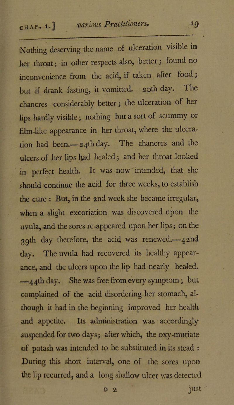 Nothing deserving the name of ulceration visible in her throat; in other respects also, better; found no inconvenience from the acid, if taken after food; but if drank fasting, it vomitted. 20th day. The chancres considerably better; the ulceration of her lips hardly visible; nothing but a sort of scummy or film-like appearance in her throat, where the ulcera- tion had been.—2 4th day. The chancres and the ulcers of her lips had healed; and her throat looked in perfect health. It was now intended, that she should continue the acid for three weeks, to establish the cure : But, in the 2nd week she became irregular, when a slight excoriation was discovered upon the uvula, and the sores re-appeared upon her lips; on the 39th day therefore, the acid was renewed.—42nd day. The uvula had recovered its healthy appear- ance, and the ulcers upon the lip had nearly healed. —44th day. She was free from every symptom; but complained of the acid disordering her stomach, al- though it had in the beginning improved her health and appetite. Its administration was accordingly suspended for two days; after which, the oxy-muriate of potash was intended to be substituted in its stead : During this short interval, one of the sores upon the lip recurred, and a long shallow ulcer was detected d 2 just