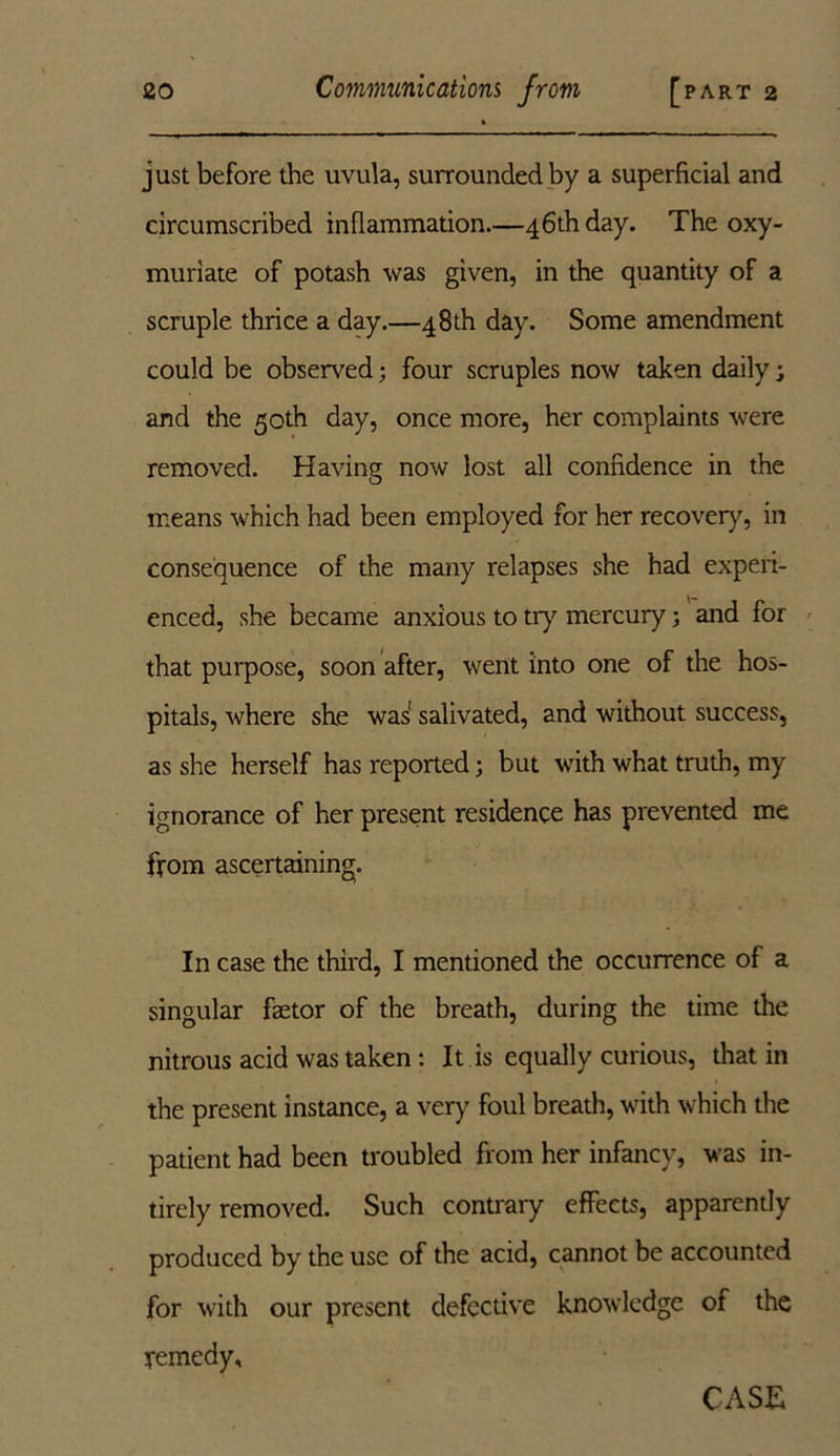 just before the uvula, surrounded by a superficial and circumscribed inflammation.—46th day. The oxy- muriate of potash was given, in the quantity of a scruple thrice a day.—48th day. Some amendment could be observed; four scruples now taken daily; and the 50th day, once more, her complaints were removed. Having now lost all confidence in the means which had been employed for her recovery, in consequence of the many relapses she had experi- enced, she became anxious to try mercury; and for that purpose, soon after, went into one of the hos- pitals, where she was salivated, and without success, as she herself has reported; but with what truth, my ignorance of her present residence has prevented me from ascertaining. In case the third, I mentioned the occurrence of a singular faetor of the breath, during the time the nitrous acid was taken: It is equally curious, that in the present instance, a very foul breath, with which the patient had been troubled from her infancy, was in- tirely removed. Such contrary effects, apparently produced by the use of the acid, cannot be accounted for with our present defective knowledge of the remedy. CASE