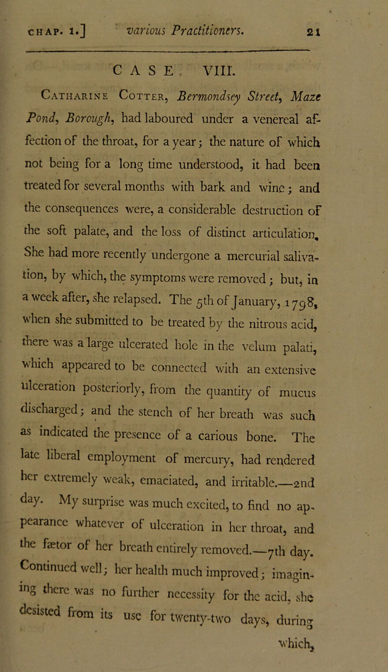 CASE VIII. Catharine Cotter, Bermondsey Street, Maze Pond, Borough, had laboured under a venereal af- fection of the throat, for a year; the nature of which not being for a long time understood, it had been treated for several months with bark and wine ; and the consequences were, a considerable destruction of the soft palate, and the loss of distinct articulation. She had more recently undergone a mercurial saliva- tion, by which, the symptoms were removed ; but, in a week after, she relapsed. The 5th of January, 1798, v hen she submitted to be treated by the nitrous acid, tnere was a large ulcerated hole in the velum palati, vnich appeared to be connected with an extensive ulceration posteriorly, from the quantity of mucus discharged; and the stench of her breath was such as indicated the presence of a carious bone. The late liberal employment of mercury, had rendered her extremely weak, emaciated, and irritable.—2nd day. My surprise was much excited, to find no ap- pearance whatever of ulceration in her throat, and the faetor of her breath entirely removed.—7th day. Continued well; her health much improved; imagin- ing there was no further necessity for the acid, she desisted from its use for twenty-two days, during which,