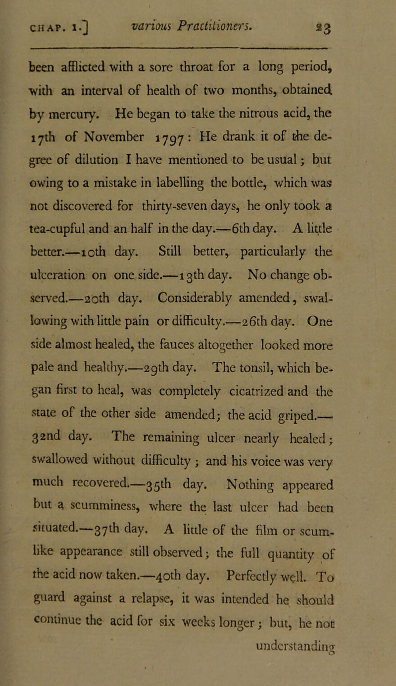 been afflicted with a sore throat for a long period, with an interval of health of two months, obtained by mercury. He began to take the nitrous acid, the 17th of November 1797 : He drank it of the de- gree of dilution I have mentioned to be usual; but owing to a mistake in labelling the bottle, which was not discovered for thirty-seven days, he only took a tea-cupful and an half in the day.—6th day. A little better.—10th day. Still better, particularly the ulceration on one side.—13th day. No change ob- served.—20th day. Considerably amended, swal- lowing with little pain or difficulty.—26th day. One side almost healed, the fauces altogether looked more pale and healthy.—29th day. The tonsil, which be- gan first to heal, was completely cicatrized and the state of the other side amended; the acid griped.— 32nd day. The remaining ulcer nearly healed; swallowed without difficulty ; and his voice was very much recovered.—35th day. Nothing appeared but a scumminess, where the last ulcer had been situated.—37th day. A little of the film or scum- like appearance still observed; the full quantity of the acid now taken.—40th day. Perfectly well. To guard against a relapse, it was intended he should continue the acid for six weeks longer; but, he not understanding O