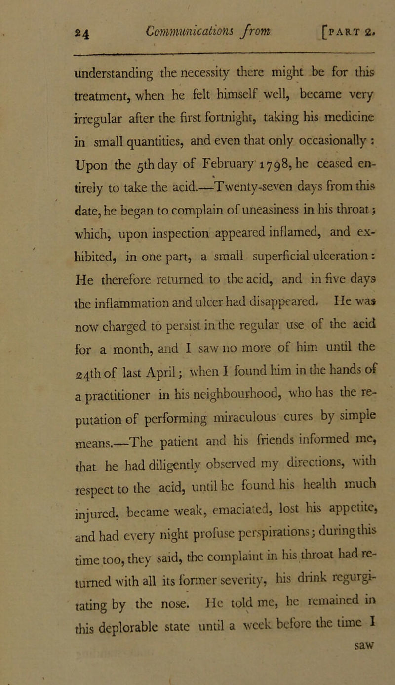 understanding the necessity there might be for this treatment, when he felt himself well, became very irregular after the first fortnight, taking his medicine in small quantities, and even that only occasionally : Upon the 5th day of February 1798, he ceased en- tirely to take the acid.—Twenty-seven days from this date, he began to complain of uneasiness in his throat j which, upon inspection appeared inflamed, and ex- hibited, in one part, a small superficial ulceration: He therefore returned to the acid, and in five days the inflammation and ulcer had disappeared. He was now charged to persist in the regular use of the acid for a month, and I saw no more of him until the 24th of last April; when I found him in the hands of a practitioner in his neighbourhood, who has the re- putation of performing miraculous cures by simple means.—The patient and his friends informed me, that he had diligently observed my directions, v ith respect to the acid, until he found his health much injured, became weak, emaciated, lost his appetite, and had every night profuse perspirations; during this time too, they said, the complaint in his throat had re- turned with all its former severity, his drink regurgi- tating by the nose. 1 le told me, he remained in this deplorable state until a week before the time 1 saw