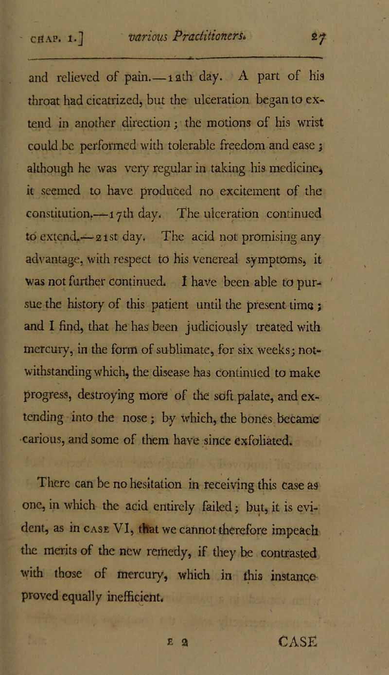 *1 CtiAP. i-] and relieved of pain—12th day. A part of his throat had cicatrized, but the ulceration began to ex- tend in another direction; the motions of his wrist could be performed with tolerable freedom and ease; although he was very regular in taking his medicine* it seemed to have produced no excitement of the constitution.—17th day. The ulceration continued to extend.—2ist day. The acid not promising any advantage, with respect to his Venereal symptoms, it was not further continued. I have been able to pur- sue the history of this patient until the present time j and I find, that he has been judiciously treated with mercury, in the form of sublimate, for six weeks; not- withstanding which, the disease has continued to make progress, destroying more of the soft palate, and ex- tending into the nose ; by which, the bones became carious, and some of them have since exfoliated. There can be no hesitation in receiving this case as one, in which the acid entirely failed; but, it is evi- dent, as in case VI, that we cannot therefore impeach the merits of the new remedy, if they be contrasted with those of mercury, which in this instance proved equally inefficient, e a CASK