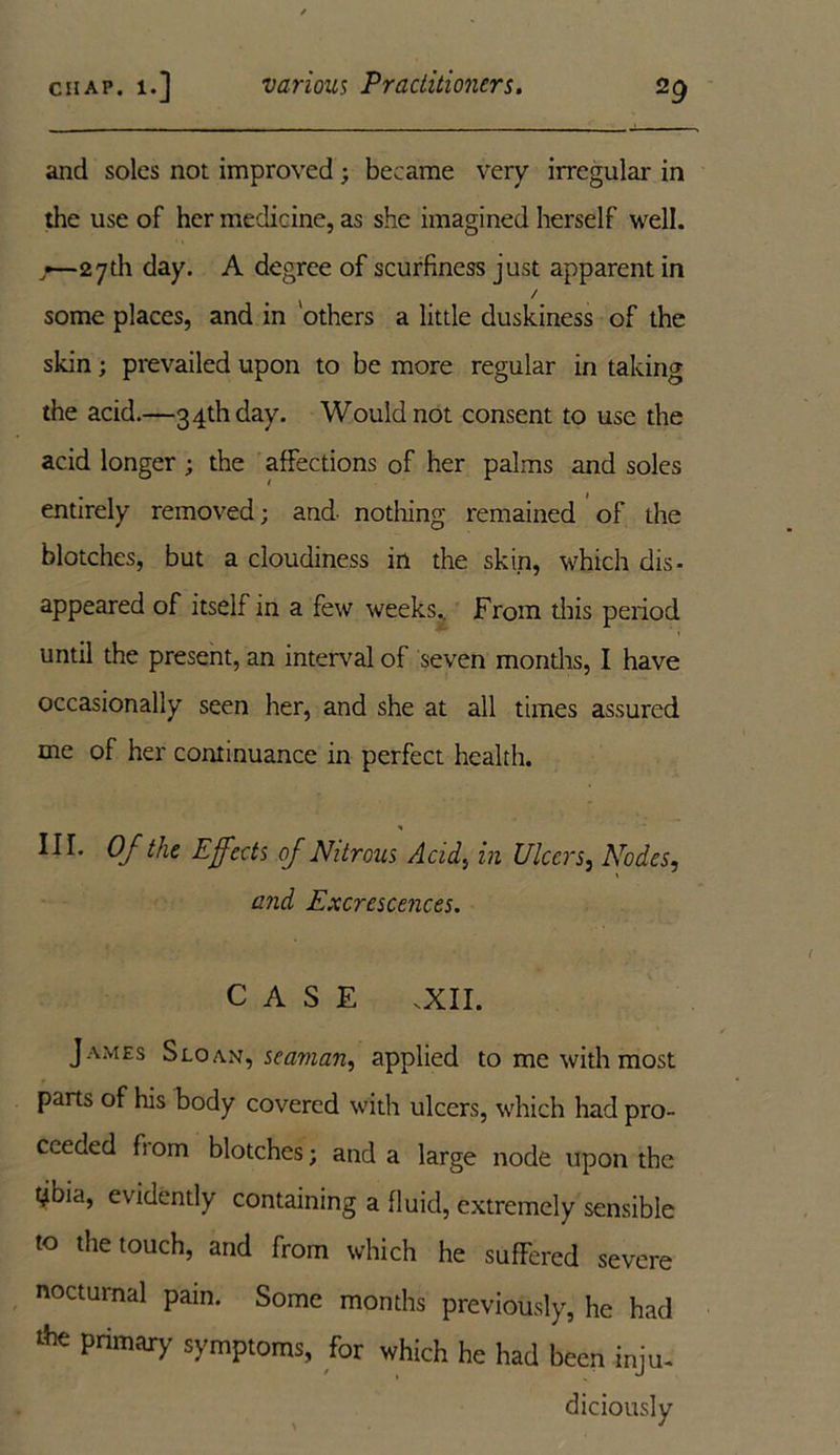 and soles not improved; became very irregular in the use of her medicine, as she imagined herself well. •— 27th day. A degree of scurfiness just apparent in / some places, and in 'others a little duskiness of the skin; prevailed upon to be more regular in taking the acid.—34th day. Would not consent to use the acid longer ; the affections of her palms and soles entirely removed; and nothing remained of the blotches, but a cloudiness in the skin, which dis- appeared of itself in a few weeks.. From this period until the present, an interval of seven months, I have occasionally seen her, and she at all times assured me of her continuance in perfect health. III. Of the Effects of Nitrous Acid, in Ulcer 5, Nodes, and Excrescences. CASE .XII. James Sloan, seaman, applied to me with most parts of his body covered with ulcers, which had pro- ceeded fi om blotches; and a large node upon the tjoia, evidently containing a fluid, extremely sensible to the touch, and from which he suffered severe nocturnal pain. Some months previously, he had Ae primary symptoms, for which he had been inju- diciously