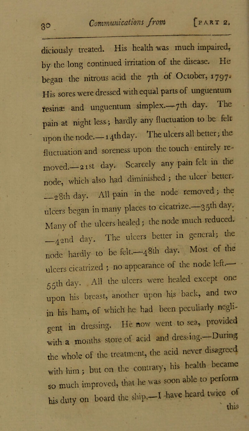 3© _ diciously treated. His health was much impaired, by the long continued irritation of the disease. He began the nitrous acid the 7th of October, 1797. His sores were dressed with equal parts of unguentum tesinae and unguentum simplex.—7th day. The pain at night less; hardly any fluctuation to be felt upon the node.-14* day. The ulcers all better; the fluctuation and soreness upon the touch entirely re- moved.—21st day. Scarcely any pain felt m the node, which also had diminished ; the ulcer better. 2gth day. All pain in the node removed ; the ulcers began in many places to cicatiize. 35th day. Many of the ulcers healed; the node much reduced. —42nd day. The ulcers better in general; the node hardly to be felt.—48th day. Most of the ulcers cicatrized ; no appearance of the node left.— 55th day. All the ulcers were healed except one upon his breast, another upon his back, and two in his ham, of which he had been peculiarly ncgli- gent in dressing. He now went to sea, provided with a months store ol' acid and dressing.—During the whole oF the treatment, the acid never disagreed with him ; but on the contrary, his health became so much improved, that he was soon able to perform his duty on board the ship.—I have heard twice of this