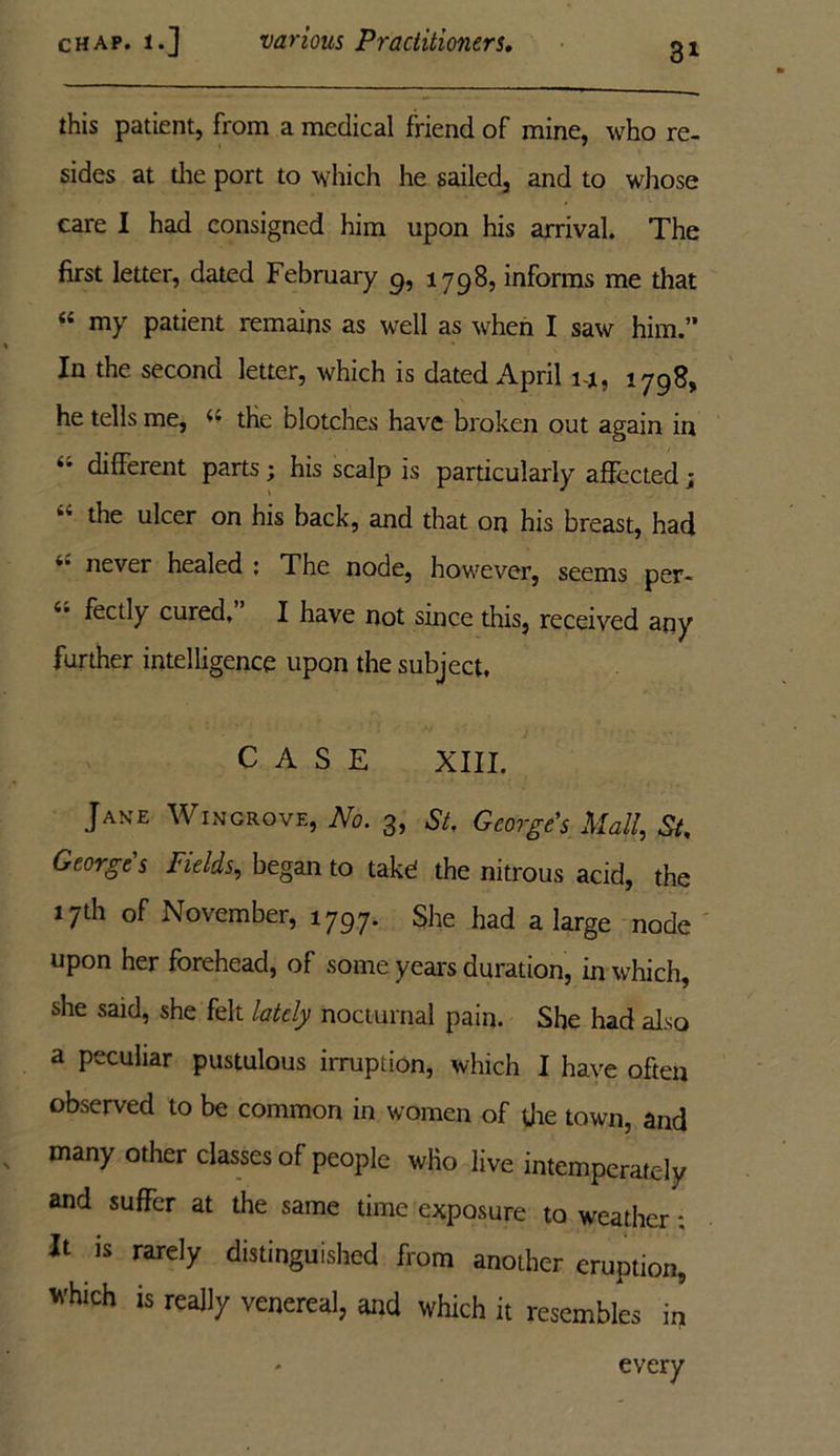 3* this patient, from a medical friend of mine, who re- sides at die port to which he sailed, and to whose care I had consigned him upon his arrival. The first letter, dated February 9, 1798, informs me that “ my patient remains as well as when I saw him.” In the second letter, which is dated April i-j, 1798, he tells me, « the blotches have broken out again in different parts ; his scalp is particularly affected; “ the u^er on his back, and that on his breast, had never healed ; The node, however, seems per- 4* fectly cured, I have not since this, received any further intelligence upon the subject, CASE XIII. Jake Wingrove, No. 3, St, George's Mall, St, Georges Fields, began to takd the nitrous acid, the 17th of November, 1797. She had a large node upon her forehead, of some years duration, in which, she said, she felt lately nocturnal pain. She had also a peculiar pustulous irruption, which I have often observed to be common in women of die town, and many other classes of people who live intemperately and suffer at the same time exposure to weather * It is rarely distinguished from another eruption, which is really venereal, and which it resembles in