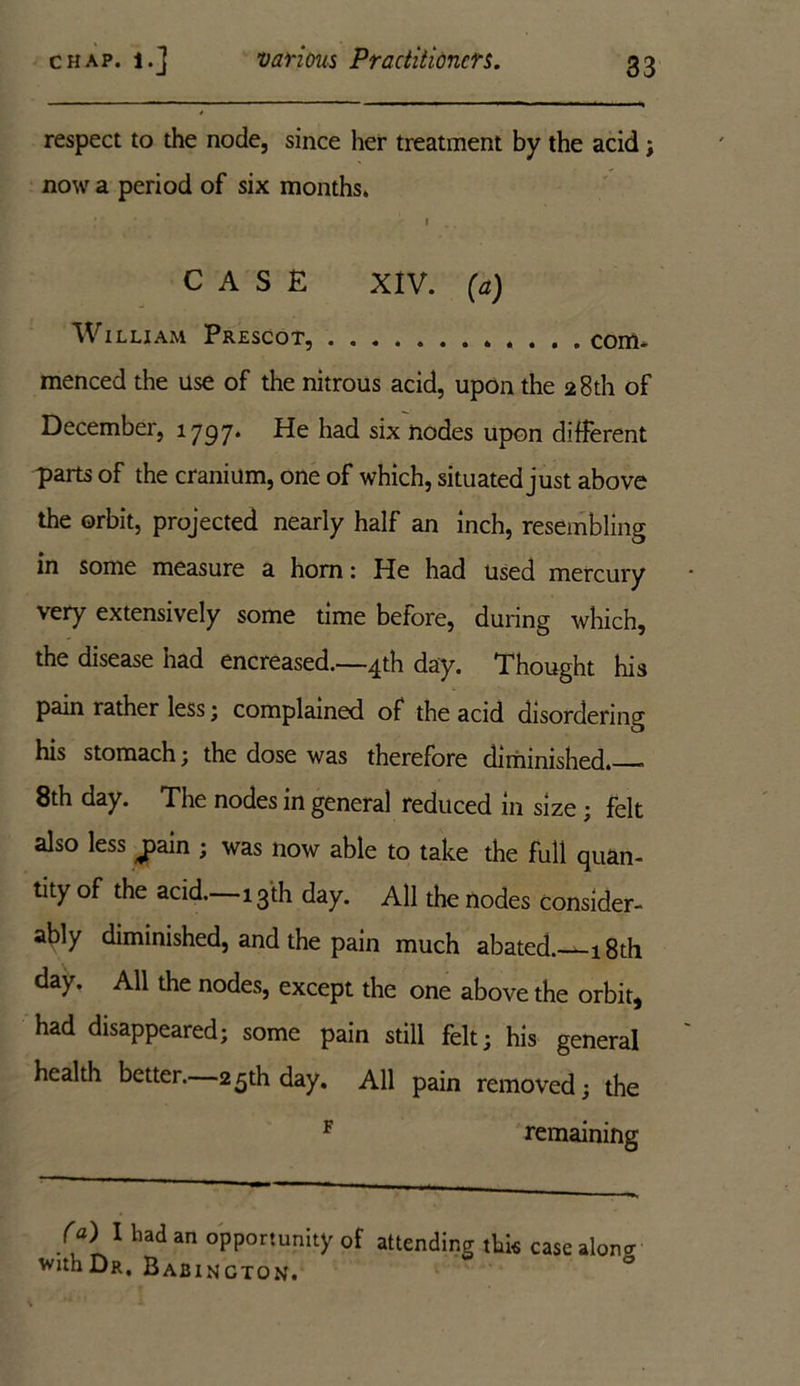 respect to the node, since her treatment by the acid; now a period of six months. : i CASE XIV. (a) William Prescot, com- menced the use of the nitrous acid, upon the 28th of December, 1797. He had six nodes upon different parts of the cranium, one of which, situated just above the orbit, projected nearly half an inch, resembling in some measure a horn: He had used mercury very extensively some time before, during which, the disease had encreased.—4th day. Thought his pain rather less; complained of the acid disordering his stomach; the dose was therefore diminished. - 8th day. The nodes in general reduced in size; felt also less j>ain ; was now able to take the full quan- tity of the acid. 13th day. All the nodes Consider- ably diminished, and the pain much abated. 18 th day. All the nodes, except the one above the orbit, had disappeared; some pain still felt; his general health better. 25th day. All pain removed; the F remaining f«) I had an opportunity of attending this case aloncr withDR. Babincton.