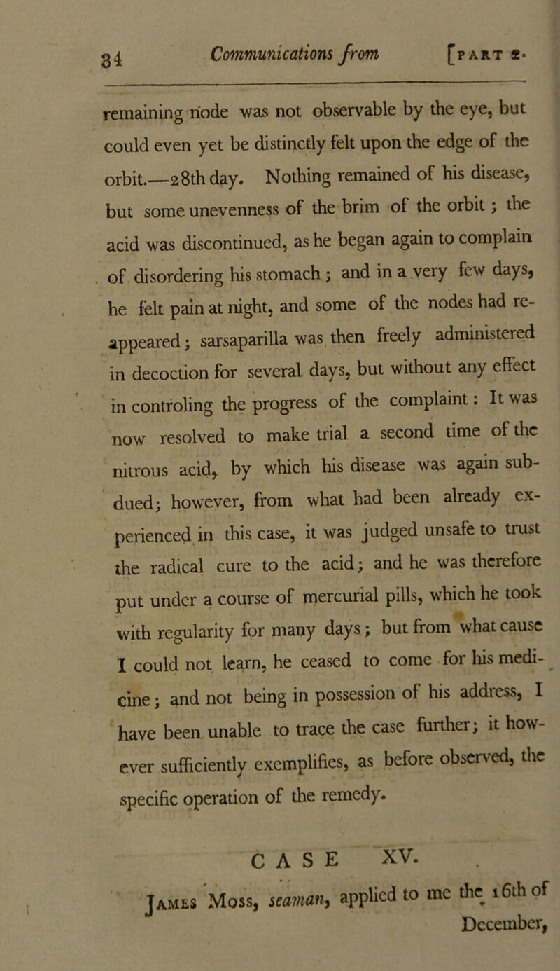 remaining node was not observable by the eye, but could even yet be distinctly felt upon the edge of the orbit. 28th day. Nothing remained of his disease, but some unevenness of the brim of the orbit ; the acid was discontinued, as he began again to complain of disordering his stomach ; and in a very few days, he felt pain at night, and some of the nodes had re- appeared; sarsaparilla was then freely administered in decoction for several days, but without any effect in controling the progress of the complaint: It was now resolved to make trial a second time of the nitrous acid, by which his disease was again sub- dued; however, from what had been already ex- perienced in this case, it was judged unsafe to trust the radical cure to the acid; and he was therefore put under a course of mercurial pills, which he took with regularity for many days; but from what cause I could not learn, he ceased to come for his medi- cine ; and not being in possession of his address, I have been unable to trace the case further; it how- ever sufficiently exemplifies, as before observed, the specific operation of the remedy. CASE XV. James Moss, seaman, applied to me the_ 16th of December,