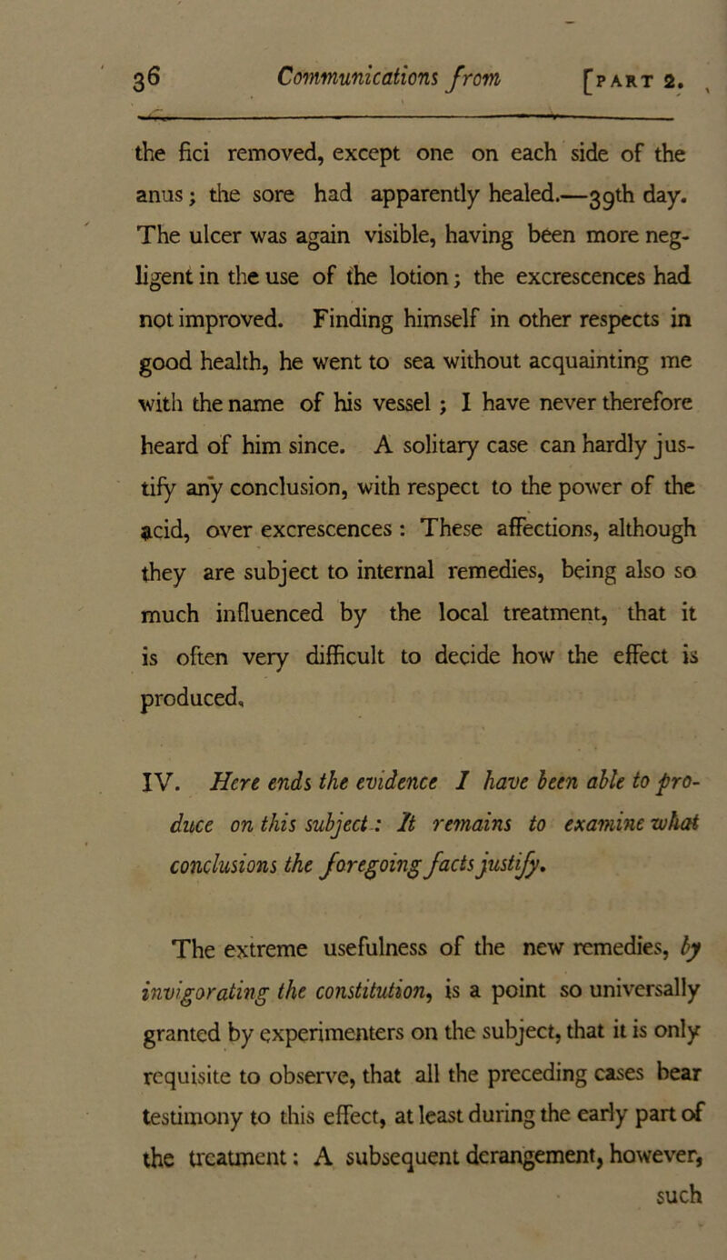 the fici removed, except one on each side of the anus; the sore had apparently healed.—39th day. The ulcer was again visible, having been more neg- ligent in the use of the lotion; the excrescences had not improved. Finding himself in other respects in good health, he went to sea without acquainting me with the name of his vessel ; I have never therefore heard of him since. A solitary case can hardly jus- tify any conclusion, with respect to the power of the acid, over excrescences : These affections, although they are subject to internal remedies, being also so much influenced by the local treatment, that it is often very difficult to decide how the effect is produced, IV. Here ends the evidence I have been able to pro- duce on this subject : It remains to examine what conclusions the foregoing facts justify. The extreme usefulness of the new remedies, by invigorating the constitution, is a point so universally granted by experimenters on the subject, that it is only requisite to observe, that all the preceding cases bear testimony to this effect, at least during the early part of the treatment; A subsequent derangement, however, such