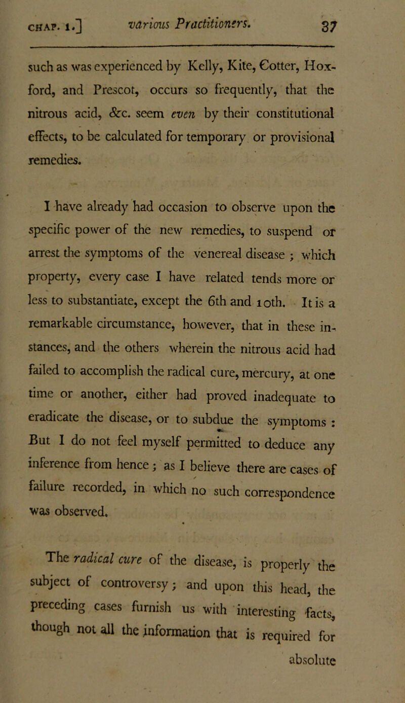 such as was experienced by Kelly, Kite, Cotter, Hox- ford, and Prescot, occurs so frequently, that the nitrous acid, See. seem even by their constitutional effects, to be calculated for temporary or provisional remedies. I have already had occasion to observe upon the specific power of the new remedies, to suspend or arrest the symptoms of the venereal disease ; which property, every case I have related tends more or less to substantiate, except the 6th and 10th. It is a remarkable circumstance, however, that in these in- stances, and the others wherein the nitrous acid had failed to accomplish the radical cure, mercury, at one time or another, either had proved inadequate to eradicate the disease, or to subdue the symptoms j But I do not feel myself permitted to deduce any inference from hence; as I believe there are cases of / failure recorded, in which no such correspondence was observed. The radical cure of the disease, is properly the subject of controversy; and upon this head, the preceding cases furnish us with interesting facts, though not all the information that is required for absolute