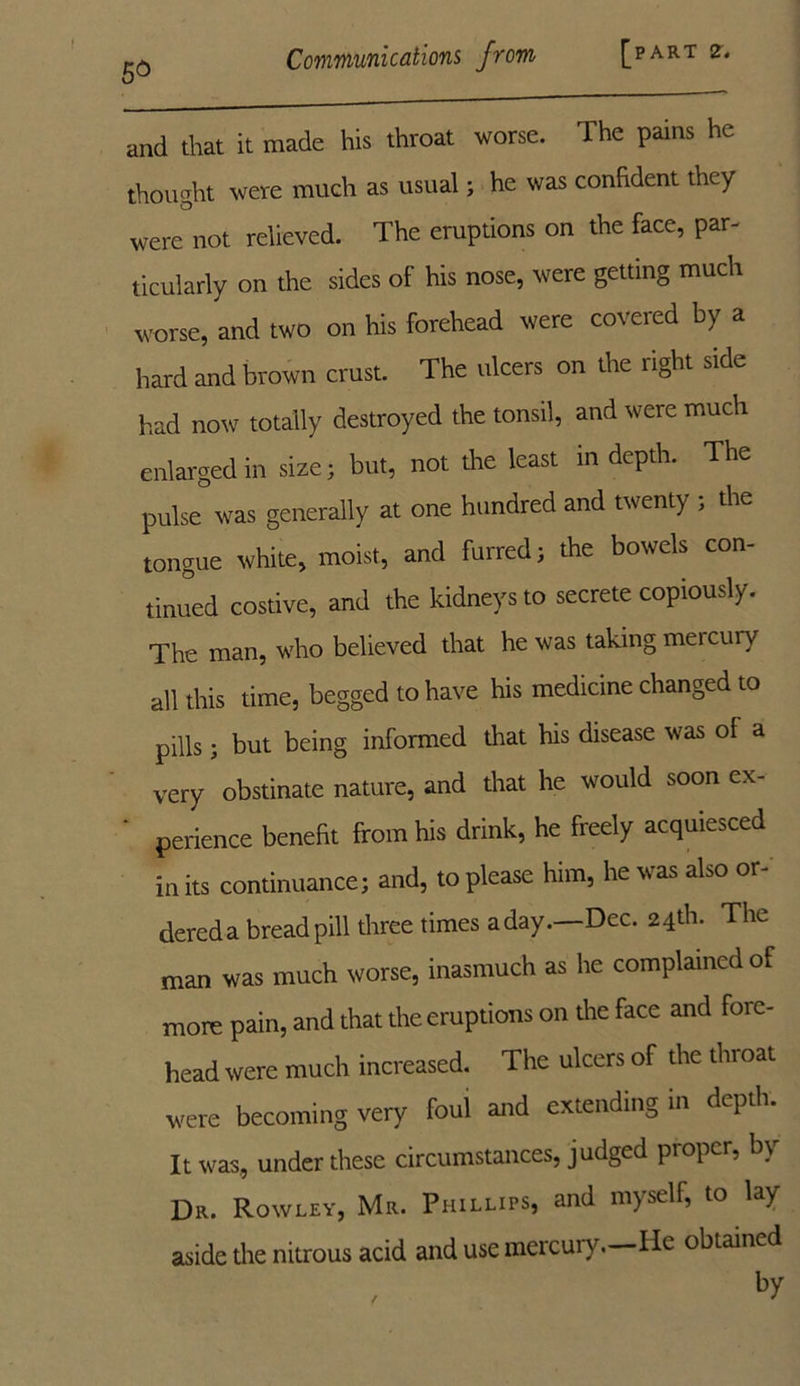 and that it made his throat worse. The pains he thought were much as usual; he was confident they were not relieved. The eruptions on the face, par- ticularly on the sides of his nose, were getting much worse, and two on his forehead were covered by a hard and brown crust. The ulcers on the right side had now totally destroyed the tonsil, and were much enlarged in size; but, not the least in depth. The pulse was generally at one hundred and twenty ; the tongue white, moist, and furred; the bowels con- tinued costive, and the kidneys to secrete copiously. The man, who believed that he was taking mercury all this time, begged to have his medicine changed to pills; but being informed that his disease was of a very obstinate nature, and that he would soon ex- ' perience benefit from his drink, he freely acquiesced in its continuance; and, to please him, he was also or- dered a bread pill three times a day .—Dec. 24th. The man was much worse, inasmuch as he complained of more pain, and that the eruptions on the face and fore- head were much increased. The ulcers of the throat were becoming very foul and extending in depth. It was, under these circumstances, judged proper, b\ Dr. Rowley, Mr. Phillips, and myself, to lay aside the nitrous acid and use mercui v. lie obtained by