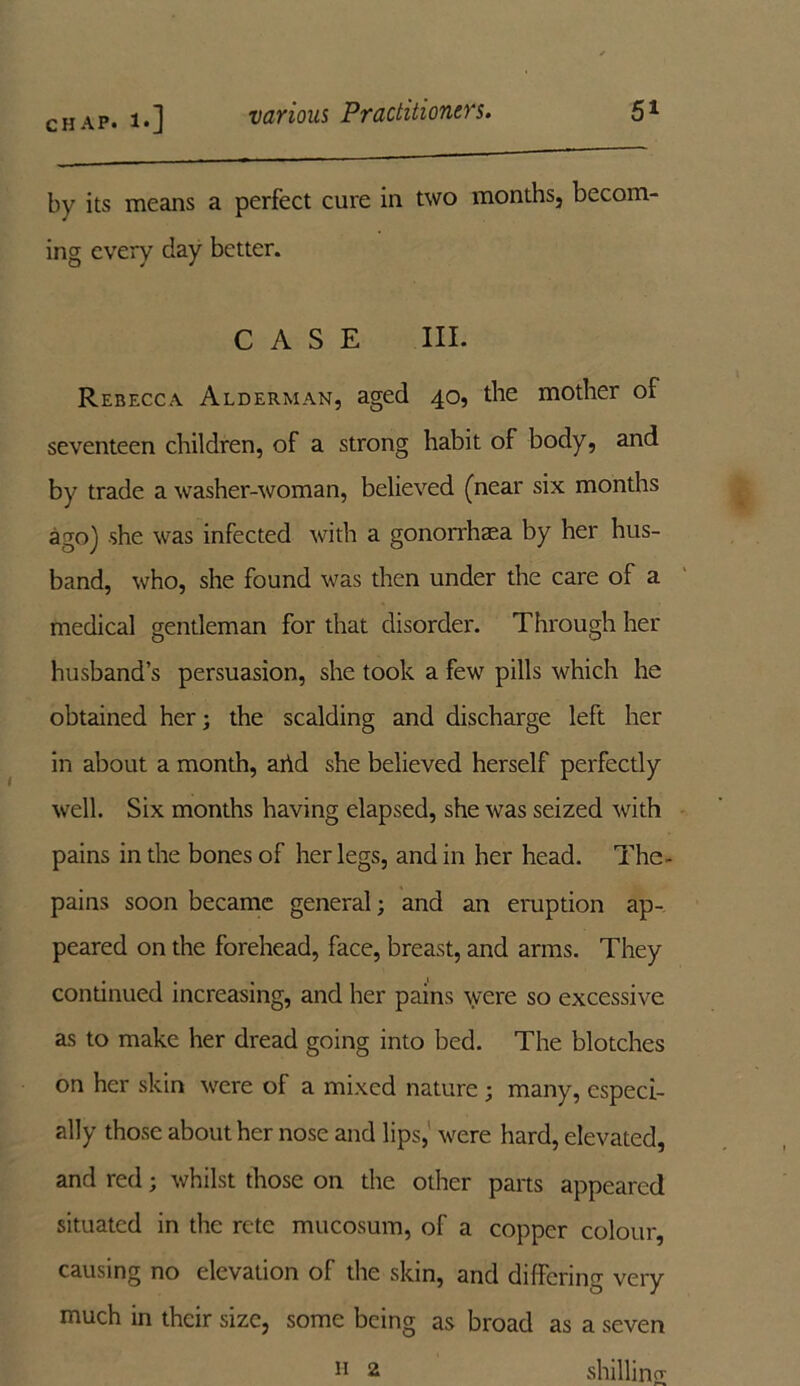 by its means a perfect cure in two months, becom- ing every day better. CASE III. Rebecca Alderman, aged 40, the mother of seventeen children, of a strong habit of body, and by trade a washer-woman, believed (near six months ago) she was infected with a gonorrhaea by her hus- band, who, she found was then under the care of a medical gentleman for that disorder. Through her husband’s persuasion, she took a few pills which he obtained her; the scalding and discharge left her in about a month, arid she believed herself perfectly well. Six months having elapsed, she was seized with pains in the bones of her legs, and in her head. The- pains soon became general; and an eruption ap- peared on the forehead, face, breast, and arms. They continued increasing, and her pains were so excessive as to make her dread going into bed. The blotches on her skin were of a mixed nature ; many, especi- ally those about her nose and lips, were hard, elevated, and red; whilst those on the other parts appeared situated in the rete mucosum, of a copper colour, causing no elevation of the skin, and differing very much in their size, some being as broad as a seven shilling- n 2