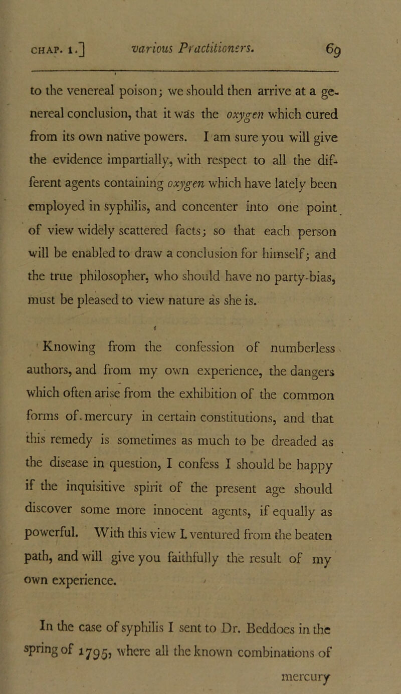 to the venereal poison; we should then arrive at a ge- nereal conclusion, that it was the oxygen which cured from its own native powers. I am sure you will give the evidence impartially, with respect to all the dif- ferent agents containing oxygen which have lately been employed in syphilis, and concenter into one point of view widely scattered facts; so that each person will be enabled to draw a conclusion for himself; and the true philosopher, who should have no party-bias, must be pleased to view nature as she is. i Knowing from the confession of numberless authors, and from my own experience, the dangers which often arise from the exhibition of the common forms of. mercury in certain constitutions, and that this remedy is sometimes as much to be dreaded as the disease in question, I confess I should be happy if the inquisitive spirit of the present age should discover some more innocent agents, if equally as powerful. With this view L ventured from the beaten path, and will give you faithfully the result of my own experience. In the case of syphilis I sent to Dr. Beddoes in the spring of 1795, where all the known combinations of mercury