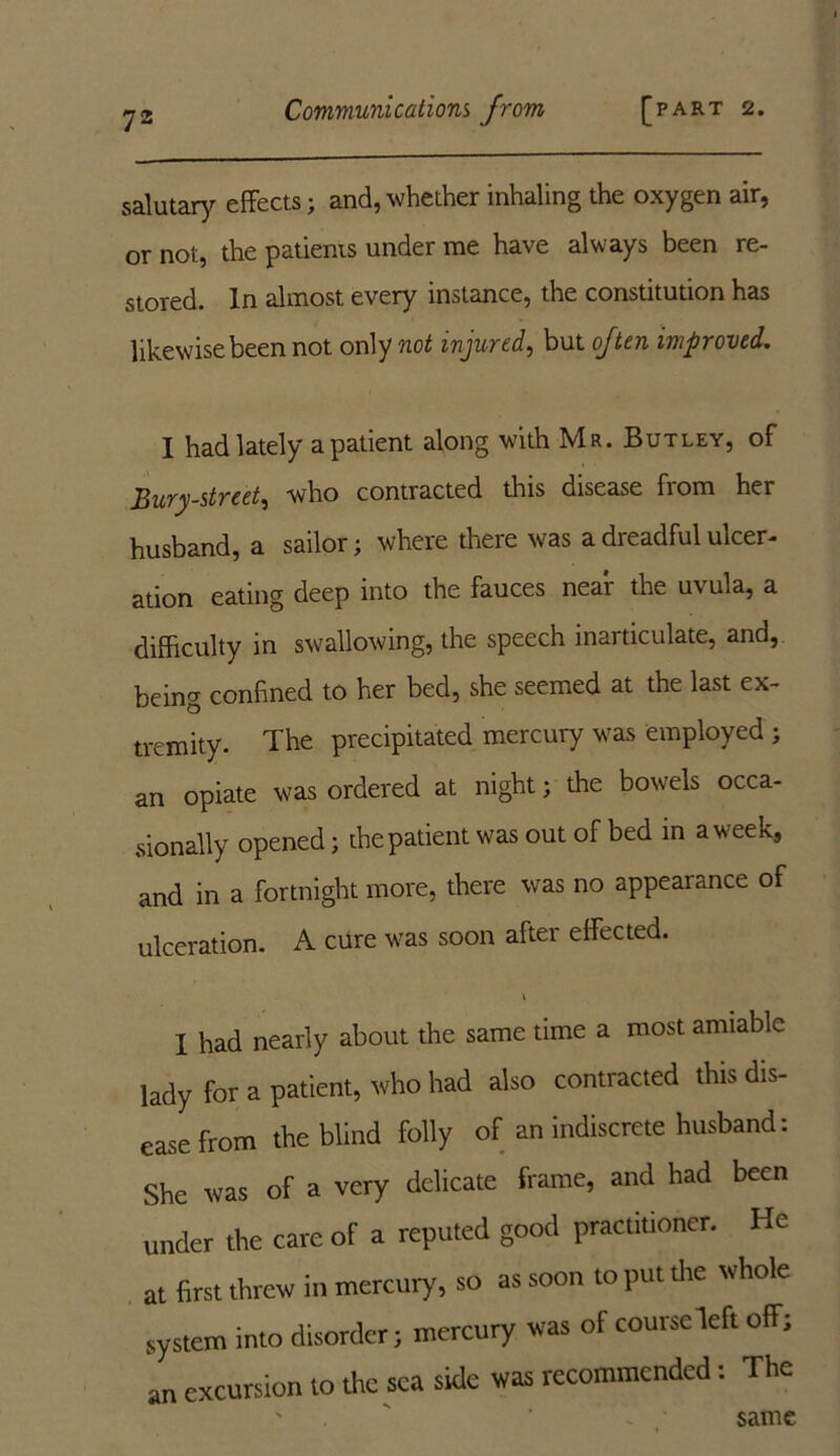 salutary effects; and, whether inhaling the oxygen air, or not, the patients under me have always been re- stored. In almost every instance, the constitution has likewise been not only not injured, but often improved. I had lately a patient along with Mr. Butley, of Bury-street, who contracted this disease fiom her husband, a sailor; where there was a dreadful ulcer- ation eating deep into the fauces near the uvula, a difficulty in swallowing, the speech inarticulate, and, being confined to her bed, she seemed at the last ex- tremity. The precipitated mercury was employed ; an opiate was ordered at night; the bowels occa- sionally opened; the patient was out of bed in a week, and in a fortnight more, there was no appearance of ulceration. A cure was soon after effected. I had nearly about the same time a most amiable lady for a patient, who had also contracted this dis- ease from the blind folly of an indiscrete husband: She was of a very delicate frame, and had been under the care of a reputed good practitioner. He at first threw in mercury, so as soon to put the whole system into disorder; mercury was of course deft off; an excursion to the sea side was recommended: The