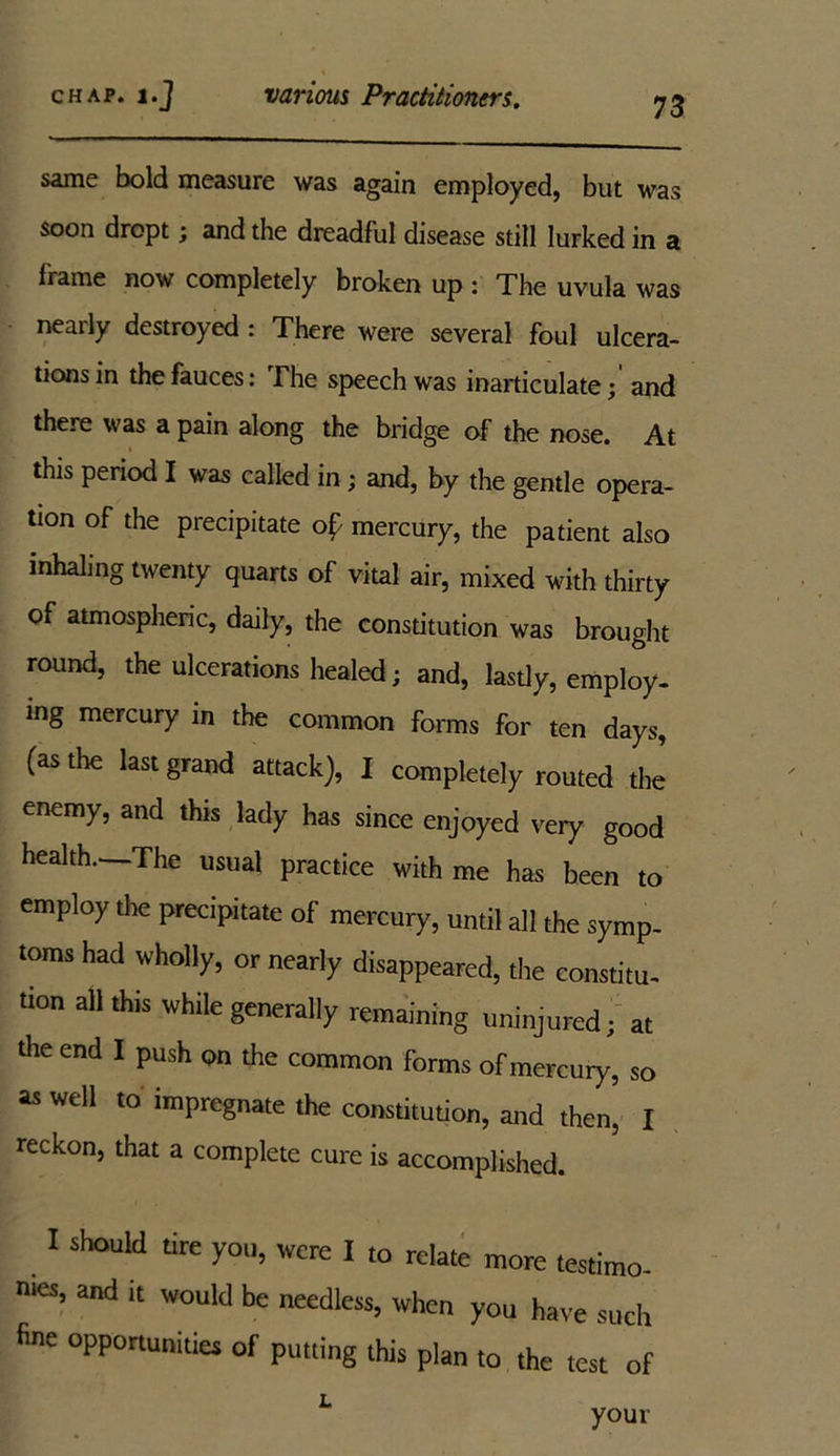 same bold measure was again employed, but was soon dropt; and the dreadful disease still lurked in a frame now completely broken up : The uvula was nearly destroyed : There were several foul ulcera- tions in the fauces: The speech was inarticulate; and there was a pain along the bridge of the nose. At this period I was called in ; and, by the gentle opera- tion of the precipitate o£ mercury, the patient also inhaling twenty quarts of vital air, mixed with thirty of atmospheric, daily, the constitution was brought round, the ulcerations healed; and, lastly, employ- ing mercury in the common forms for ten days, (as the last grand attack), I completely routed the enemy, and this lady has since enjoyed very good health. The usual practice with me has been to employ the precipitate of mercury, until all the symp- toms had wholly, or nearly disappeared, the constitu- tion all this while generally remaining uninjured; at the end I push on the common forms of mercury, so as well to impregnate the constitution, and then, I reckon, that a complete cure is accomplished. I should tire you, were I to relate more testimo- nies, and it would be needless, when you have such fine opportunities of putting this plan to the test of L your