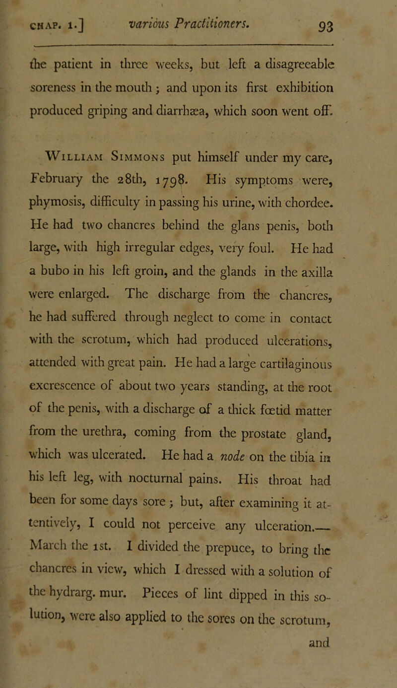 the patient in three weeks, but left a disagreeable soreness in the mouth ; and upon its first exhibition produced griping and diarrhaea, which soon went off. William Simmons put himself under my care, Februaiy the 28th, 1798. His symptoms were, phymosis, difficulty in passing his urine, with chordee. He had two chancres behind the glans penis, both large, with high irregular edges, very foul. He had a bubo in his left groin, and the glands in the axilla were enlarged. The discharge from the chancres, he had suffered through neglect to come in contact with the scrotum, which had produced ulcerations, attended with great pain. He had a large cartilaginous excrescence of about two years standing, at the root of the penis, with a discharge of a thick feetid matter from the urethra, coming from the prostate gland, which was ulcerated. He had a node on the tibia in his left leg, with nocturnal pains. His throat had been for some days sore ; but, after examining it at- tentively, I could not perceive any ulceration. March the 1st. I divided the prepuce, to bring the chancres in view, which I dressed with a solution of the hydrarg. mur. Pieces of lint dipped in this so- lution, were also applied to the sores on the scrotum, and