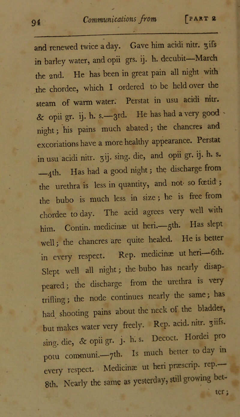 and renewed twice a day. Gave him acidi nitr. gifs in barley water, and opii grs. ij. h. decubit—March the 2nd. He has been in great pain all night with the chordee, which I ordered to be held over the steam of warm water. Perstat in usu acidi nitr. & opii gr. ij. h. s.—3rd. He has had a very good ' night; his pains much abated; the chancres and excoriations have a more healthy appearance. Perstat in usu acidi nitr. 3ij. sing, die, and opii gr. ij. h. s. —4th. Has had a good night; the discharge from the urethra is less in quantity, and not- so fcetid ; the bubo is much less in size; he is free from chordee to day. The acid agrees very well with him. Contin. medicinae ut heri.—5th. Has slept well; the chancres are quite healed. He is better in every respect. Rep. medicinae ut heri—6th. Slept well all night; the bubo has nearly disap- peared; the discharge from the urethra is very trifling; the node continues nearly the same; has had shooting pains about the neck of the bladder, but makes water very freely. Rep. acid. nitr. 3n^s* sing, die, & opii gr. j. h. s. Decoct. Hordei pro potu comtnuni.—7th. Is much better to day m every respect. Medicine ut heri pnescrip. rep— 8th. Nearly the same as yesterday, still gi owing ba- ter;