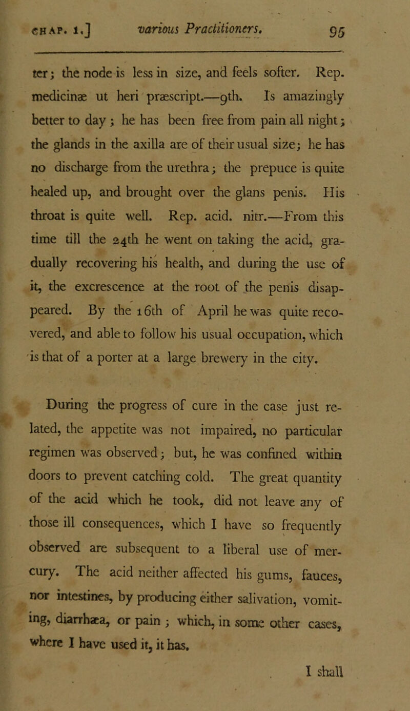 ter ; the node is less in size, and feels softer. Rep. medicinae ut heri praescript.—9th. Is amazingly better to day ; he has been free from pain all night; the glands in the axilla are of their usual size; he has no discharge from the urethra; the prepuce is quite healed up, and brought over the glans penis. His throat is quite well. Rep. acid. nitr.—From this time till the 24th he went on taking the acid, gra- dually recovering his health, and during die use of it, the excrescence at the root of the penis disap- peared. By the 16th of April he was quite reco- vered, and able to follow his usual occupation, which is that of a porter at a large brewery in the city. During the progress of cure in the case just re- lated, the appetite was not impaired, no particular regimen was observed; but, he was confined within doors to prevent catching cold. The great quantity of the acid which he took, did not leave any of those ill consequences, which I have so frequently observed are subsequent to a liberal use of mer- cury. The acid neither affected his gums, fauces, nor intestines, by producing either salivation, vomit- ing, diarrhaea, or pain ; which, in some other cases, where I have used it, it has. I shall