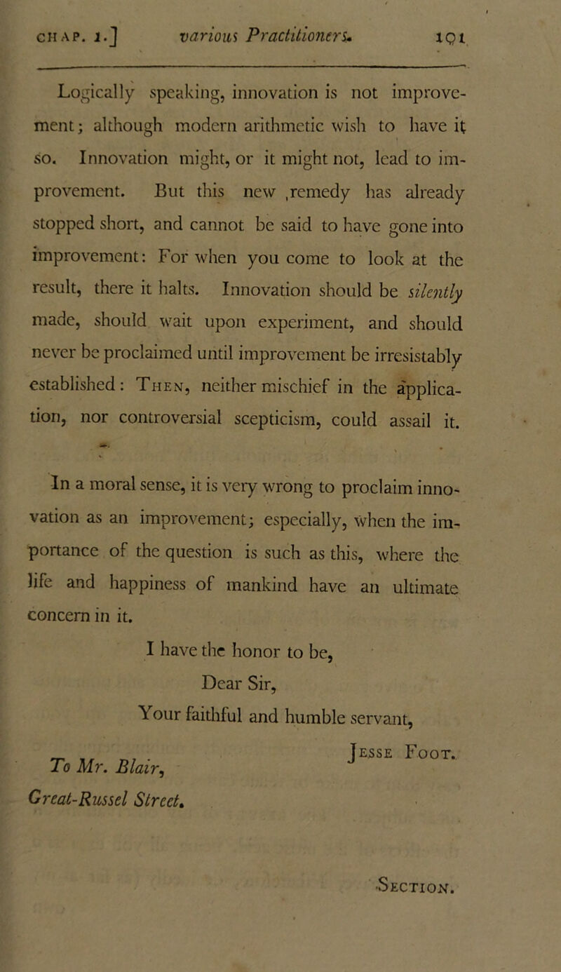Logically speaking, innovation is not improve- ment; although modern arithmetic wish to have it so. Innovation might, or it might not, lead to im- provement. But this new .remedy has already stopped short, and cannot be said to have gone into improvement: For when you come to look at the result, there it halts. Innovation should be silently made, should wait upon experiment, and should never be proclaimed until improvement be irresistably established: Then, neither mischief in the applica- tion, nor controversial scepticism, could assail it. In a moral sense, it is very wrong to proclaim inno- vation as an improvement; especially, when the im- portance of the question is such as this, where the life and happiness of mankind have an ultimate concern in it. I have the honor to be, Dear Sir, Your faithful and humble servant, To Mr. Blair, Great-Russel Street* Jesse Foot. •Section.
