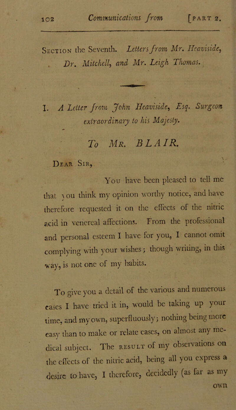 Section the Seventh. Letters from Mr. Heaviside, Dr. Mitchell, and Mr. Leigh Thomas. I. A Letter from John Heaviside, Esq. Surgeon extraordinary to his Majesty. To Mr. B LA IR. Dear Sir, You have been pleased to tell me that } ou think my opinion worthy notice, and have therefore requested it on the efFects of the nitric acid in venereal affections. From the professional and personal esteem I have for you, I cannot omit complying with your wishes; though writing, in this ■way, is not one of my habits. To give you a detail of the various and numerous eases I have tried it in, would be taking up your time, and my own, superfluously; nothing being more easy than to make or relate cases, on almost any me- dical subject. The result of my observations on the efFects of the nitric acid, being all you express a desire to have, I therefore, decidedly (as far as my own