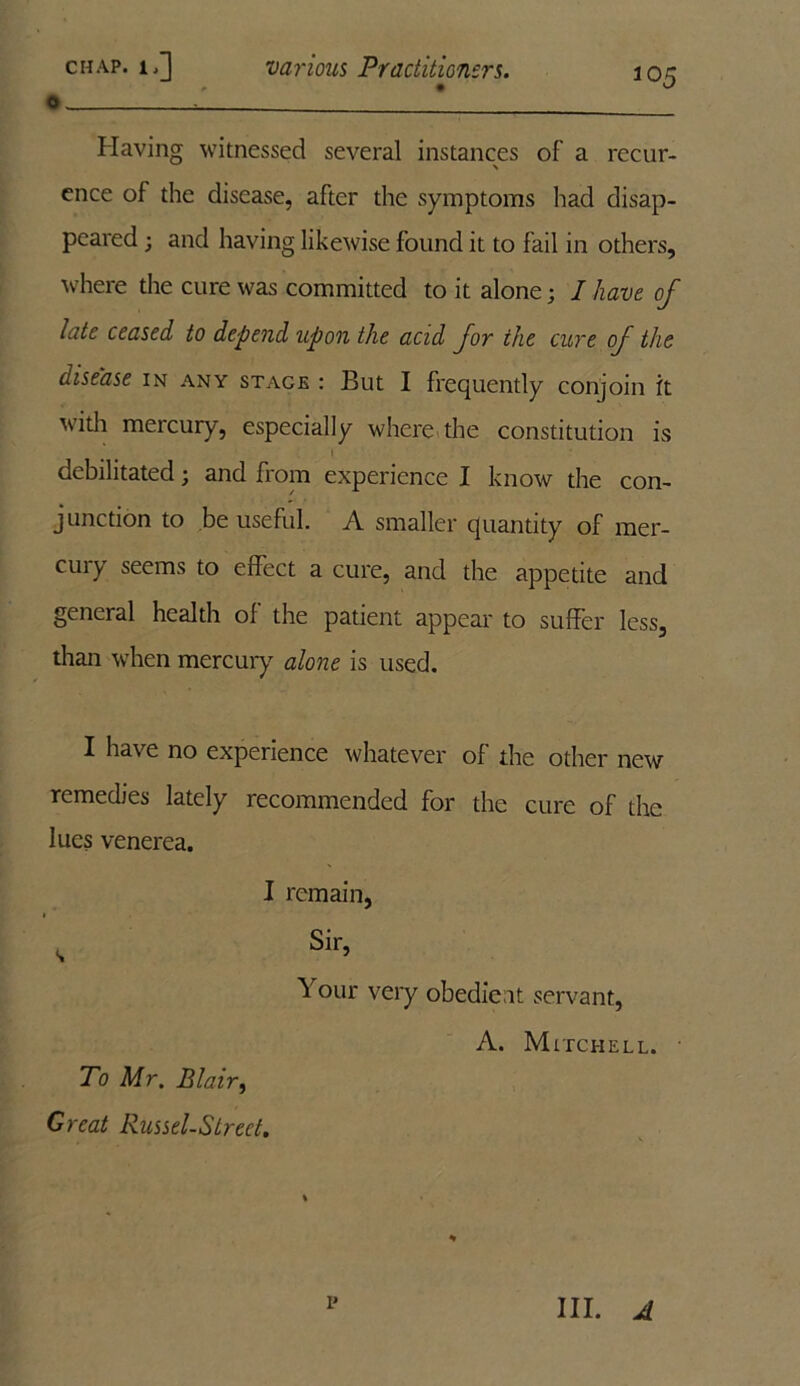 o ’ Having witnessed several instances of a recur- ence of the disease, after the symptoms had disap- peared ; and having likewise found it to fail in others, where the cure was committed to it alone; I have of late ceased to depend upon the acid for the cure of the disease in any stage : But I frequently conjoin it with mercury, especially where the constitution is debilitated; and from experience I know the con- junction to be useful. A smaller quantity of mer- cury seems to effect a cure, and the appetite and general health of the patient appear to suffer less, than when mercury alone is used. I have no experience whatever of the other new remedies lately recommended for the cure of the lues venerea. I remain, <, Sir, Your very obedient servant, A. Mitchell. • To Mr. Blair, Great Russel-Strect.