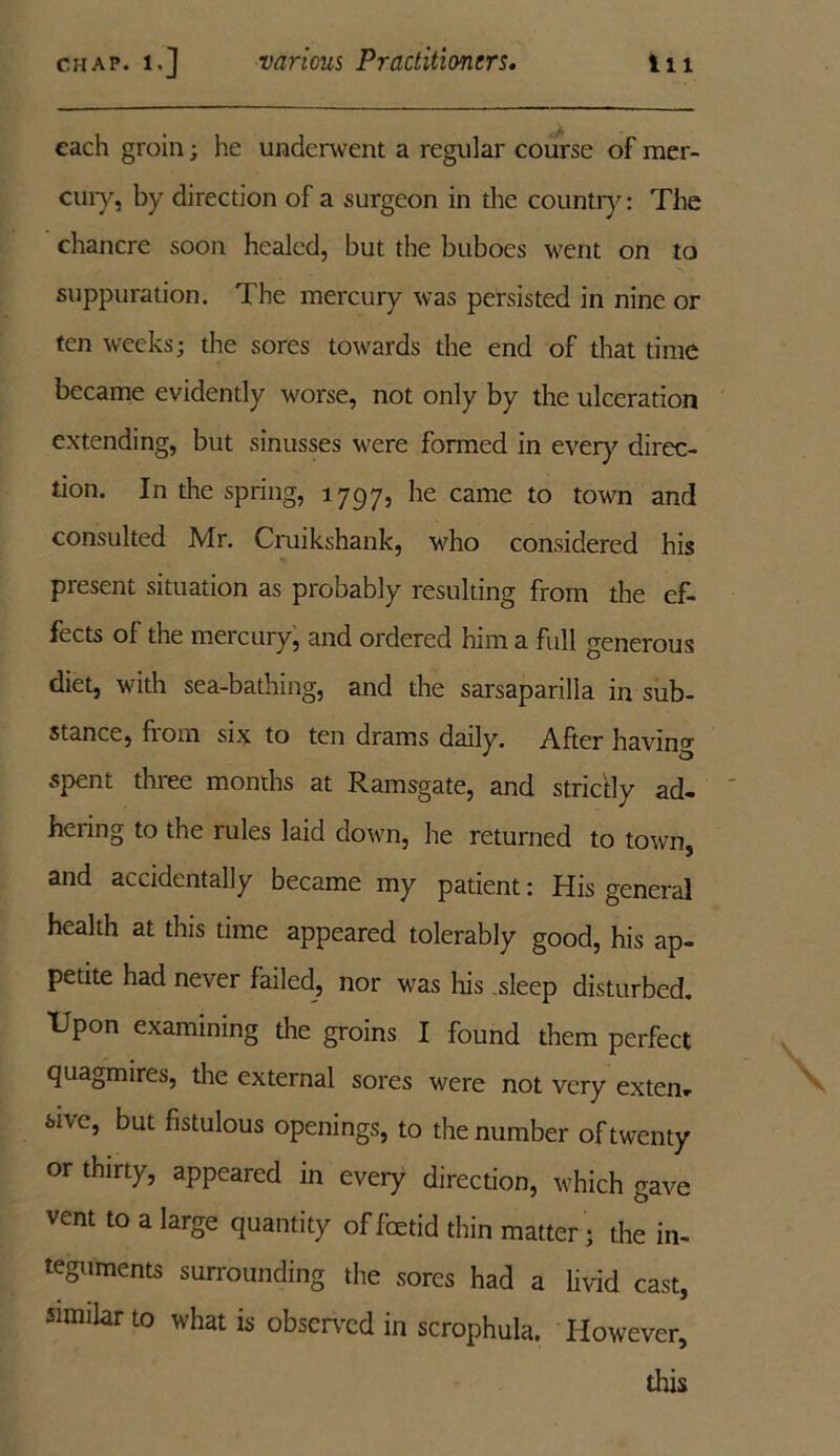 each groin; he underwent a regular course of mer- cury, by direction of a surgeon in the country: The chancre soon healed, but the buboes went on to suppuration. The mercury was persisted in nine or ten weeks; the sores towards the end of that time became evidently worse, not only by the ulceration extending, but sinusses were formed in every direc- tion. In the spring, 1797, ^ie came to town and consulted Mr. Cruikshank, who considered his present situation as probably resulting from the ef- fects of the mercury, and ordered him a full generous diet, with sea-bathing, and the sarsaparilla in sub- stance, from six to ten drams daily. After having spent three months at Ramsgate, and strictly ad- hering to the rules laid down, he returned to town, and accidentally became my patient: His general health at this time appeared tolerably good, his ap- petite had never failed, nor was his .sleep disturbed. Upon examining the groins I found them perfect quagmires, the external sores were not very exten- sive, but fistulous openings, to the number of twenty or thirty, appeared in every direction, which gave vent to a large quantity of foetid thin matter; the in- teguments surrounding the sores had a livid cast, similar to what is observed in scrophula. However, tins