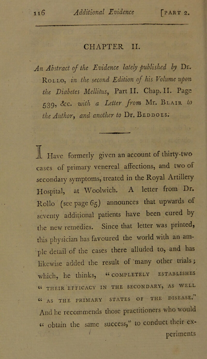 CHAPTER II. An Abstract of the Evidence lately published by Dr. Rollo, in the second Edition of his Volume upon the Diabetes Mellitus, Part II. Chap. II. Page 539, &c. with a Letter from Mr. Blair to the Author, and another to Dr. Beddoes: 1 Have formerly given an account of thirty-two cases of primary venereal affections, and two of secondary symptoms, treated in the Royal Artillery Hospital, at Woolwich. A letter from Dr. Rollo (see page 65) announces that upwards of seventy additional patients have been cured b) the new remedies. Since that letter was printed, this physician has favoured the world with an am- ple detail of the cases there alluded to, and has likewise added the result of 'many other trials; which, he thinks, “completely establishes 44 THEIR EFFICACY IN THE SECONDARY, AS WELL 44 AS ThE PRIMARY STATES OF THE DISEASE. And he recommends those practitioners vhovkould “ obtain the same success,” to conduct their ex- 1 periments